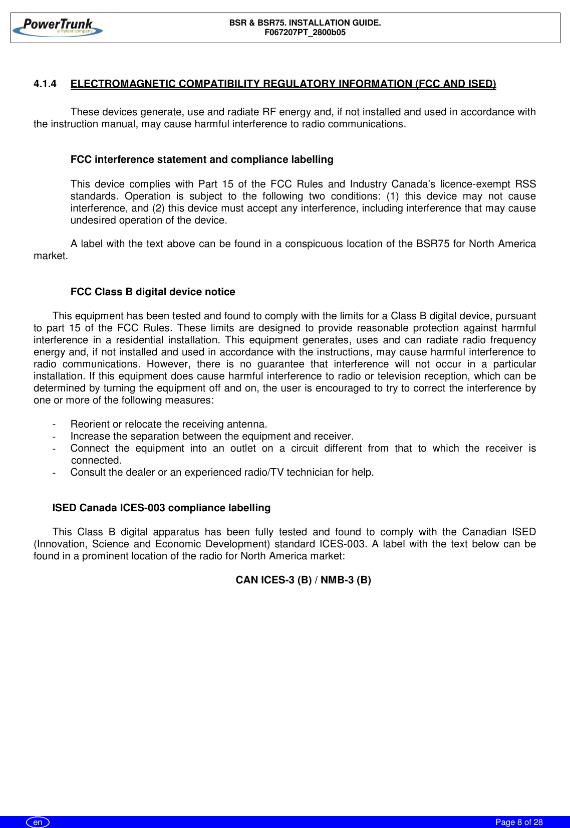 BSR &amp; BSR75. INSTALLATION GUIDE.F067207PT_2800b05Page 8 of 28en4.1.4  ELECTROMAGNETIC COMPATIBILITY REGULATORY INFORMATION (FCC AND ISED)These devices generate, use and radiate RF energy and, if not installed and used in accordance withthe instruction manual, may cause harmful interference to radio communications.FCC interference statement and compliance labellingThis device complies with Part 15 of the FCC Rules and Industry Canada’s licence-exempt RSSstandards. Operation is subject to the following two conditions: (1) this device may not causeinterference, and (2) this device must accept any interference, including interference that may causeundesired operation of the device.A label with the text above can be found in a conspicuous location of the BSR75 for North Americamarket.FCC Class B digital device noticeThis equipment has been tested and found to comply with the limits for a Class B digital device, pursuantto part 15 of the FCC Rules. These limits are designed to provide reasonable protection against harmfulinterference in a residential installation. This equipment generates, uses and can radiate radio frequencyenergy and, if not installed and used in accordance with the instructions, may cause harmful interference toradio communications. However, there is no guarantee that interference will not occur in a particularinstallation. If this equipment does cause harmful interference to radio or television reception, which can bedetermined by turning the equipment off and on, the user is encouraged to try to correct the interference byone or more of the following measures:-  Reorient or relocate the receiving antenna.-  Increase the separation between the equipment and receiver.-  Connect the equipment into an outlet on a circuit different from that to which the receiver isconnected.-  Consult the dealer or an experienced radio/TV technician for help.ISED Canada ICES-003 compliance labellingThis Class B digital apparatus has been fully tested and found to comply with the Canadian ISED(Innovation, Science and Economic Development) standard ICES-003. A label with the text below can befound in a prominent location of the radio for North America market:CAN ICES-3 (B) / NMB-3 (B)