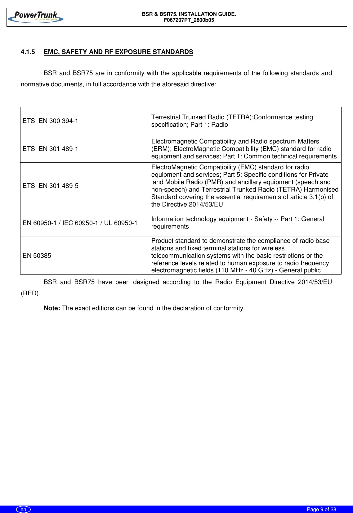 BSR &amp; BSR75. INSTALLATION GUIDE.F067207PT_2800b05Page 9 of 28en4.1.5  EMC, SAFETY AND RF EXPOSURE STANDARDSBSR and BSR75 are in conformity with the applicable requirements of the following standards andnormative documents, in full accordance with the aforesaid directive:ETSI EN 300 394-1 Terrestrial Trunked Radio (TETRA);Conformance testingspecification; Part 1: RadioETSI EN 301 489-1 Electromagnetic Compatibility and Radio spectrum Matters(ERM); ElectroMagnetic Compatibility (EMC) standard for radioequipment and services; Part 1: Common technical requirementsETSI EN 301 489-5ElectroMagnetic Compatibility (EMC) standard for radioequipment and services; Part 5: Specific conditions for Privateland Mobile Radio (PMR) and ancillary equipment (speech andnon-speech) and Terrestrial Trunked Radio (TETRA) HarmonisedStandard covering the essential requirements of article 3.1(b) ofthe Directive 2014/53/EUEN 60950-1 / IEC 60950-1 / UL 60950-1 Information technology equipment - Safety -- Part 1: GeneralrequirementsEN 50385Product standard to demonstrate the compliance of radio basestations and fixed terminal stations for wirelesstelecommunication systems with the basic restrictions or thereference levels related to human exposure to radio frequencyelectromagnetic fields (110 MHz - 40 GHz) - General publicBSR and BSR75 have been designed according to the Radio Equipment Directive 2014/53/EU(RED).Note: The exact editions can be found in the declaration of conformity.