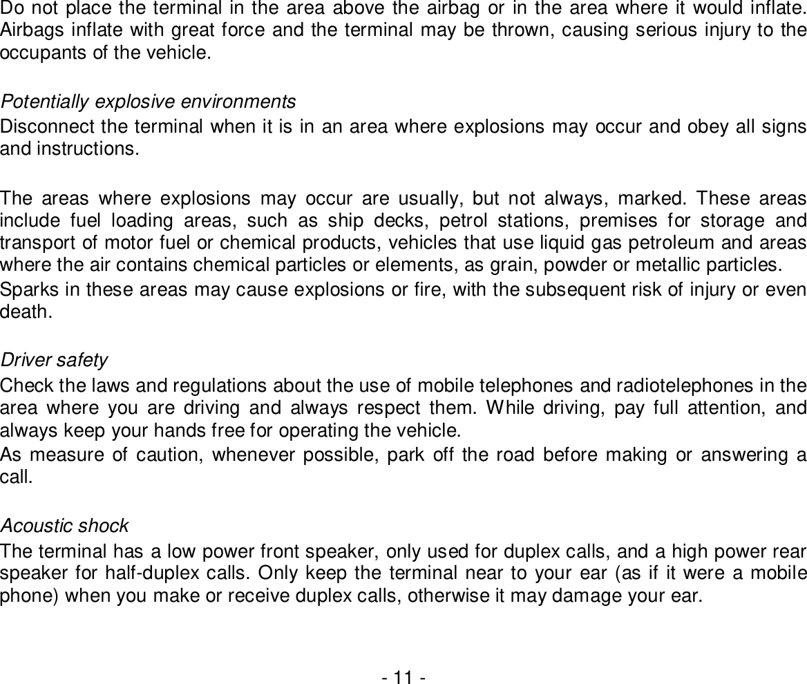 - 11 -Do not place the terminal in the area above the airbag or in the area where it would inflate.Airbags inflate with great force and the terminal may be thrown, causing serious injury to theoccupants of the vehicle.Potentially explosive environmentsDisconnect the terminal when it is in an area where explosions may occur and obey all signsand instructions.The areas where explosions may occur are usually, but not always, marked. These areasinclude fuel loading areas, such as ship decks, petrol stations, premises for storage andtransport of motor fuel or chemical products, vehicles that use liquid gas petroleum and areaswhere the air contains chemical particles or elements, as grain, powder or metallic particles.Sparks in these areas may cause explosions or fire, with the subsequent risk of injury or evendeath.Driver safetyCheck the laws and regulations about the use of mobile telephones and radiotelephones in thearea where you are driving and always respect them. While driving, pay full attention, andalways keep your hands free for operating the vehicle.As measure of caution, whenever possible, park off the road before making or answering acall.Acoustic shockThe terminal has a low power front speaker, only used for duplex calls, and a high power rearspeaker for half-duplex calls. Only keep the terminal near to your ear (as if it were a mobilephone) when you make or receive duplex calls, otherwise it may damage your ear.