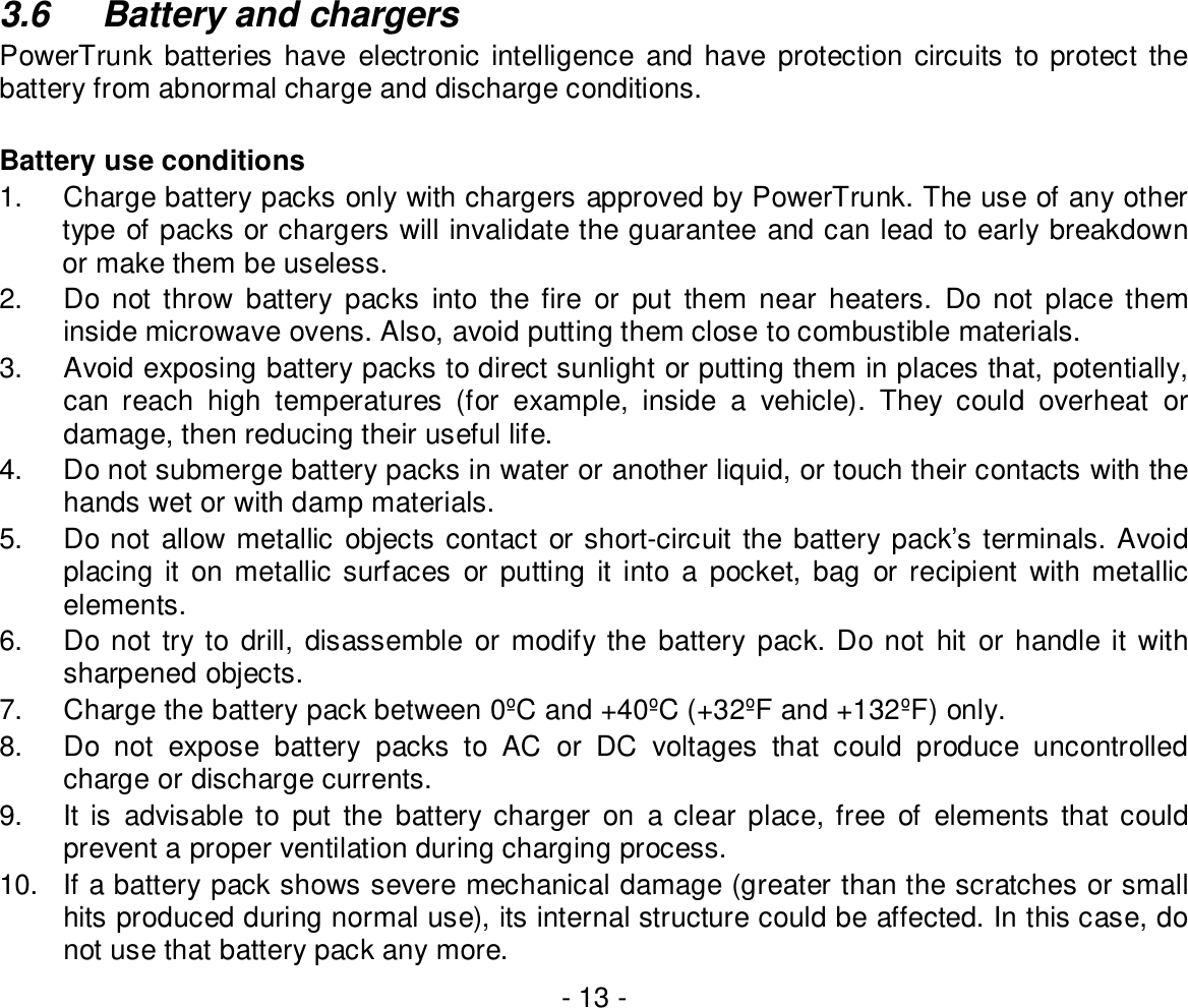 - 13 -3.6  Battery and chargersPowerTrunk batteries have electronic intelligence and have protection circuits to protect thebattery from abnormal charge and discharge conditions.Battery use conditions1.  Charge battery packs only with chargers approved by PowerTrunk. The use of any othertype of packs or chargers will invalidate the guarantee and can lead to early breakdownor make them be useless.2.  Do not throw battery packs into the fire or put them near heaters. Do not place theminside microwave ovens. Also, avoid putting them close to combustible materials.3.  Avoid exposing battery packs to direct sunlight or putting them in places that, potentially,can reach high temperatures (for example, inside a vehicle). They could overheat ordamage, then reducing their useful life.4.  Do not submerge battery packs in water or another liquid, or touch their contacts with thehands wet or with damp materials.5.  Do not allow metallic objects contact or short-circuit the battery pack’s terminals. Avoidplacing it on metallic surfaces or putting it into a pocket, bag or recipient with metallicelements.6.  Do not try to drill, disassemble or modify the battery pack. Do not hit or handle it withsharpened objects.7.  Charge the battery pack between 0ºC and +40ºC (+32ºF and +132ºF) only.8.  Do not expose battery packs to AC or DC voltages that could produce uncontrolledcharge or discharge currents.9.  It is advisable to put the battery charger on a clear place, free of elements that couldprevent a proper ventilation during charging process.10.  If a battery pack shows severe mechanical damage (greater than the scratches or smallhits produced during normal use), its internal structure could be affected. In this case, donot use that battery pack any more.