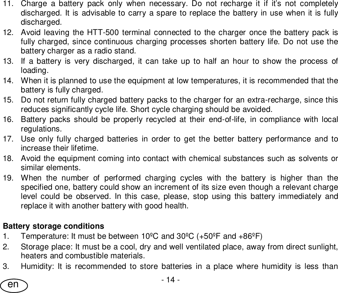 User Guide- 14 -en11.  Charge a battery pack only when necessary. Do not recharge it if it’s not completelydischarged. It is advisable to carry a spare to replace the battery in use when it is fullydischarged.12.  Avoid leaving the HTT-500 terminal connected to the charger once the battery pack isfully charged, since continuous charging processes shorten battery life. Do not use thebattery charger as a radio stand.13.  If a battery is very discharged, it can take up to half an hour to show the process ofloading.14.  When it is planned to use the equipment at low temperatures, it is recommended that thebattery is fully charged.15.  Do not return fully charged battery packs to the charger for an extra-recharge, since thisreduces significantly cycle life. Short cycle charging should be avoided.16.  Battery packs should be properly recycled at their end-of-life, in compliance with localregulations.17.  Use only fully charged batteries in order to get the better battery performance and toincrease their lifetime.18.  Avoid the equipment coming into contact with chemical substances such as solvents orsimilar elements.19.  When the number of performed charging cycles with the battery is higher than thespecified one, battery could show an increment of its size even though a relevant chargelevel could be observed. In this case, please, stop using this battery immediately andreplace it with another battery with good health.Battery storage conditions1.  Temperature: It must be between 10ºC and 30ºC (+50ºF and +86ºF)2.  Storage place: It must be a cool, dry and well ventilated place, away from direct sunlight,heaters and combustible materials.3.  Humidity: It is recommended to store batteries in a place where humidity is less than