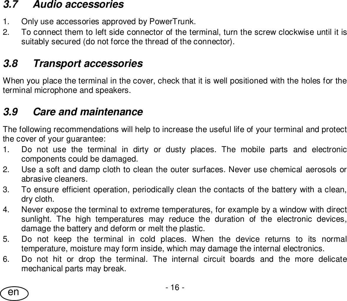 User Guide- 16 -en3.7  Audio accessories1.  Only use accessories approved by PowerTrunk.2.  To connect them to left side connector of the terminal, turn the screw clockwise until it issuitably secured (do not force the thread of the connector).3.8  Transport accessoriesWhen you place the terminal in the cover, check that it is well positioned with the holes for theterminal microphone and speakers.3.9  Care and maintenanceThe following recommendations will help to increase the useful life of your terminal and protectthe cover of your guarantee:1.  Do not use the terminal in dirty or dusty places. The mobile parts and electroniccomponents could be damaged.2.  Use a soft and damp cloth to clean the outer surfaces. Never use chemical aerosols orabrasive cleaners.3.  To ensure efficient operation, periodically clean the contacts of the battery with a clean,dry cloth.4.  Never expose the terminal to extreme temperatures, for example by a window with directsunlight. The high temperatures may reduce the duration of the electronic devices,damage the battery and deform or melt the plastic.5.  Do not keep the terminal in cold places. When the device returns to its normaltemperature, moisture may form inside, which may damage the internal electronics.6.  Do not hit or drop the terminal. The internal circuit boards and the more delicatemechanical parts may break.