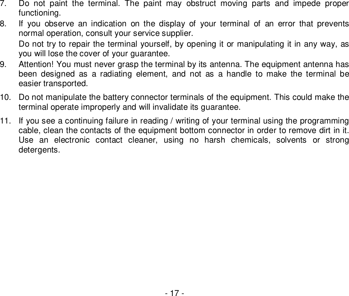 - 17 -7.  Do not paint the terminal. The paint may obstruct moving parts and impede properfunctioning.8.  If you observe an indication on the display of your terminal of an error that preventsnormal operation, consult your service supplier.Do not try to repair the terminal yourself, by opening it or manipulating it in any way, asyou will lose the cover of your guarantee.9.  Attention! You must never grasp the terminal by its antenna. The equipment antenna hasbeen designed as a radiating element, and not as a handle to make the terminal beeasier transported.10.  Do not manipulate the battery connector terminals of the equipment. This could make theterminal operate improperly and will invalidate its guarantee.11.  If you see a continuing failure in reading / writing of your terminal using the programmingcable, clean the contacts of the equipment bottom connector in order to remove dirt in it.Use an electronic contact cleaner, using no harsh chemicals, solvents or strongdetergents.