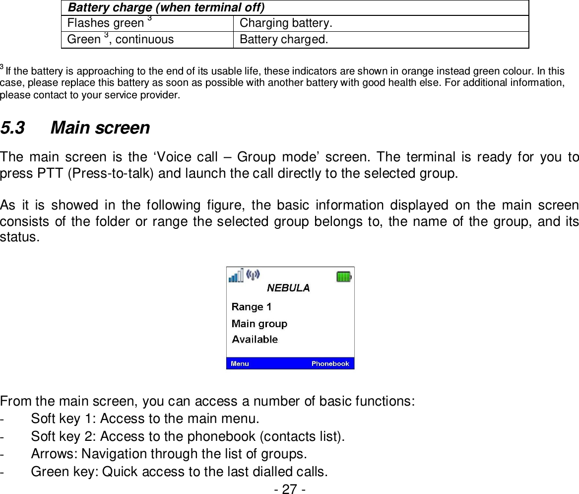 - 27 -Battery charge (when terminal off)Flashes green3Charging battery.Green3, continuous Battery charged.3If the battery is approaching to the end of its usable life, these indicators are shown in orange instead green colour. In thiscase, please replace this battery as soon as possible with another battery with good health else. For additional information,please contact to your service provider.5.3  Main screenThe main screen is the ‘Voice call – Group mode’ screen. The terminal is ready for you topress PTT (Press-to-talk) and launch the call directly to the selected group.As it is showed in the following figure, the basic information displayed on the main screenconsists of the folder or range the selected group belongs to, the name of the group, and itsstatus.From the main screen, you can access a number of basic functions:-  Soft key 1: Access to the main menu.-  Soft key 2: Access to the phonebook (contacts list).-  Arrows: Navigation through the list of groups.-  Green key: Quick access to the last dialled calls.