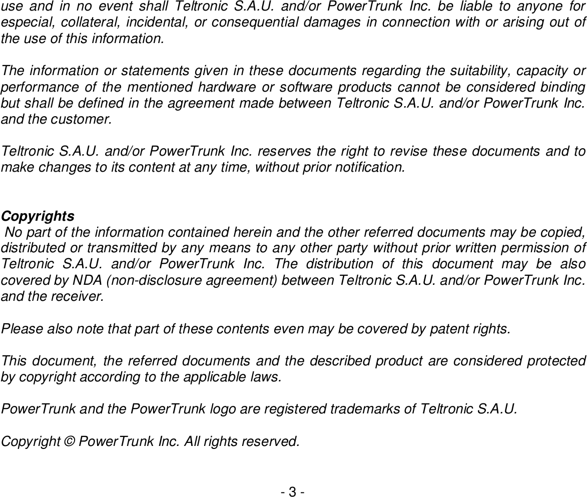 - 3 -use and in no event shall Teltronic S.A.U. and/or PowerTrunk Inc. be liable to anyone forespecial, collateral, incidental, or consequential damages in connection with or arising out ofthe use of this information.The information or statements given in these documents regarding the suitability, capacity orperformance of the mentioned hardware or software products cannot be considered bindingbut shall be defined in the agreement made between Teltronic S.A.U. and/or PowerTrunk Inc.and the customer.Teltronic S.A.U. and/or PowerTrunk Inc. reserves the right to revise these documents and tomake changes to its content at any time, without prior notification.Copyrights No part of the information contained herein and the other referred documents may be copied,distributed or transmitted by any means to any other party without prior written permission ofTeltronic S.A.U. and/or PowerTrunk Inc. The distribution of this document may be alsocovered by NDA (non-disclosure agreement) between Teltronic S.A.U. and/or PowerTrunk Inc.and the receiver.Please also note that part of these contents even may be covered by patent rights.This document, the referred documents and the described product are considered protectedby copyright according to the applicable laws.PowerTrunk and the PowerTrunk logo are registered trademarks of Teltronic S.A.U.Copyright © PowerTrunk Inc. All rights reserved.