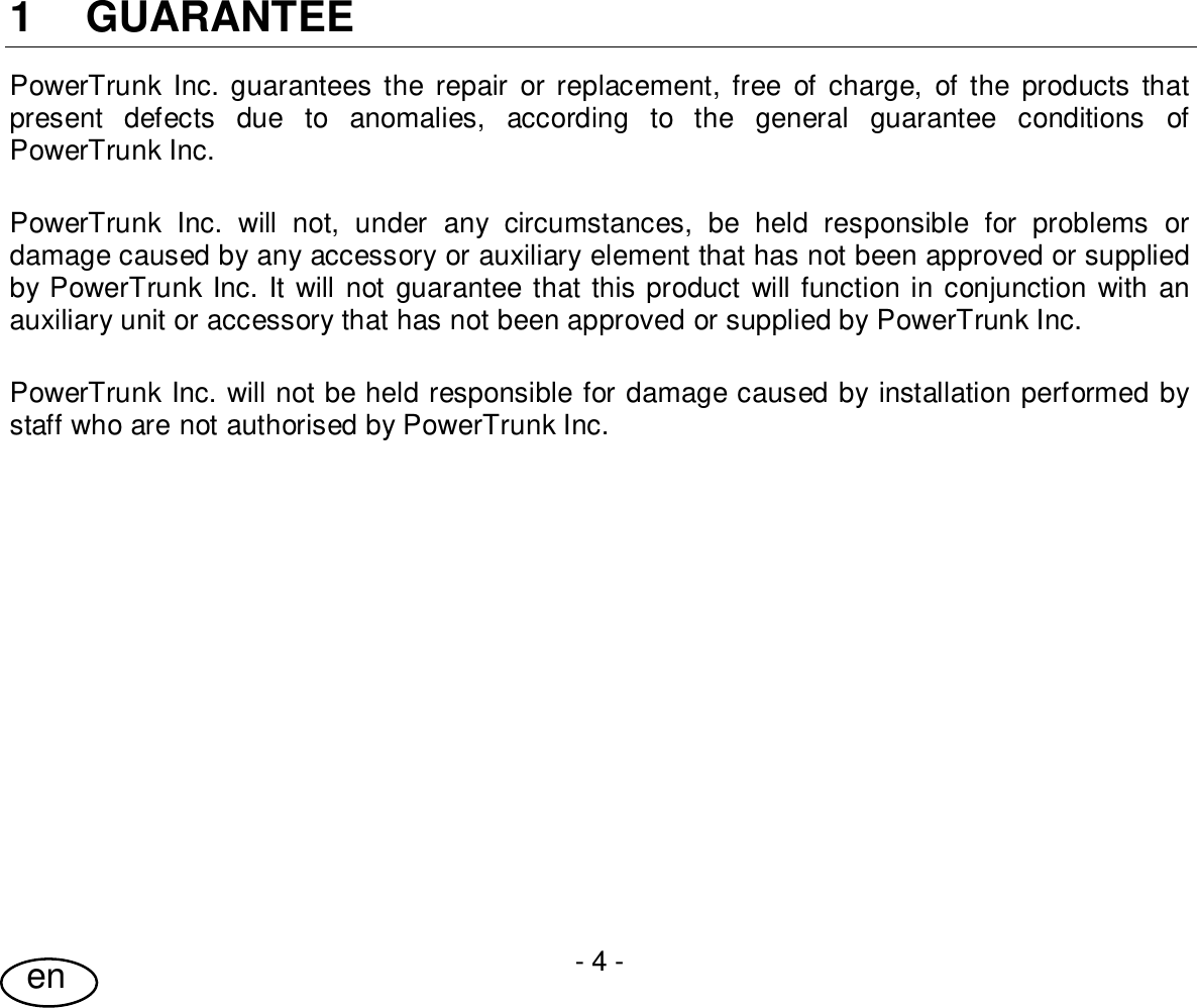 User Guide- 4 -en1 GUARANTEEPowerTrunk Inc. guarantees the repair or replacement, free of charge, of the products thatpresent defects due to anomalies, according to the general guarantee conditions ofPowerTrunk Inc.PowerTrunk Inc. will not, under any circumstances, be held responsible for problems ordamage caused by any accessory or auxiliary element that has not been approved or suppliedby PowerTrunk Inc. It will not guarantee that this product will function in conjunction with anauxiliary unit or accessory that has not been approved or supplied by PowerTrunk Inc.PowerTrunk Inc. will not be held responsible for damage caused by installation performed bystaff who are not authorised by PowerTrunk Inc.