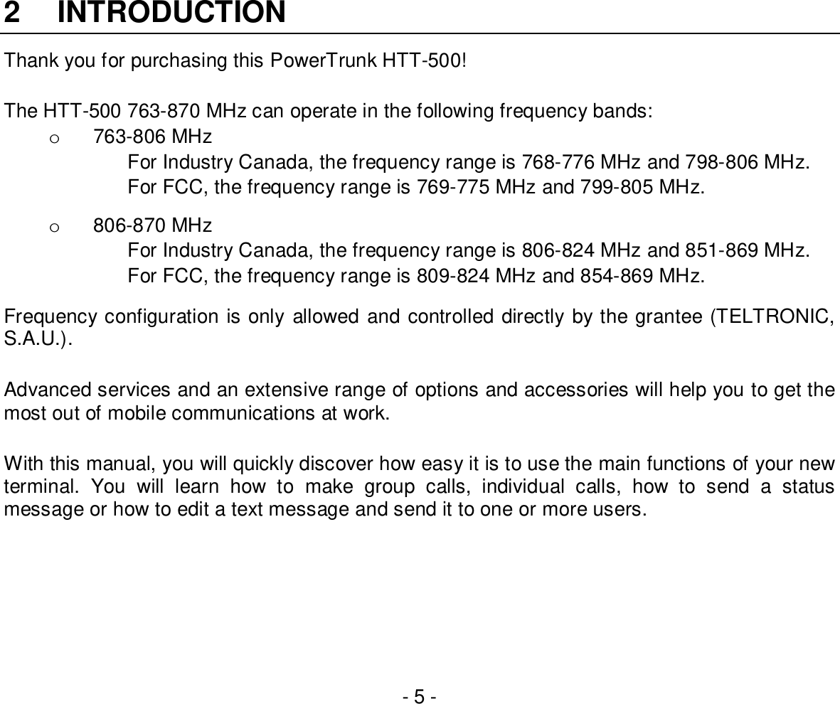 - 5 -2 INTRODUCTIONThank you for purchasing this PowerTrunk HTT-500!The HTT-500 763-870 MHz can operate in the following frequency bands:o  763-806 MHzFor Industry Canada, the frequency range is 768-776 MHz and 798-806 MHz.For FCC, the frequency range is 769-775 MHz and 799-805 MHz.o  806-870 MHzFor Industry Canada, the frequency range is 806-824 MHz and 851-869 MHz.For FCC, the frequency range is 809-824 MHz and 854-869 MHz.Frequency configuration is only allowed and controlled directly by the grantee (TELTRONIC,S.A.U.).Advanced services and an extensive range of options and accessories will help you to get themost out of mobile communications at work.With this manual, you will quickly discover how easy it is to use the main functions of your newterminal. You will learn how to make group calls, individual calls, how to send a statusmessage or how to edit a text message and send it to one or more users.