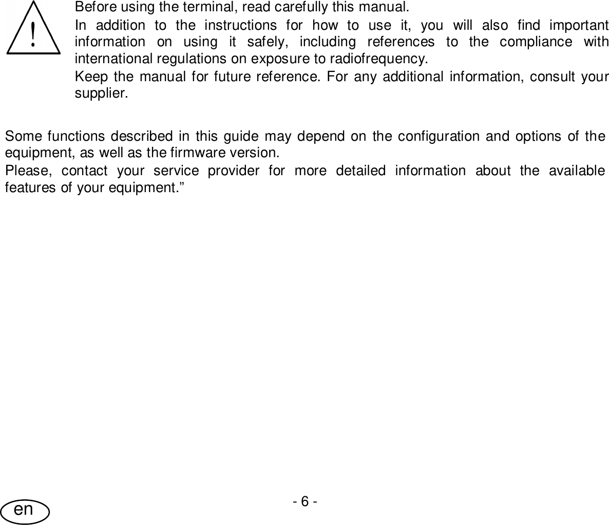 User Guide- 6 -enBefore using the terminal, read carefully this manual.In addition to the instructions for how to use it, you will also find importantinformation on using it safely, including references to the compliance withinternational regulations on exposure to radiofrequency.Keep the manual for future reference. For any additional information, consult yoursupplier.Some functions described in this guide may depend on the configuration and options of theequipment, as well as the firmware version.Please, contact your service provider for more detailed information about the availablefeatures of your equipment.”