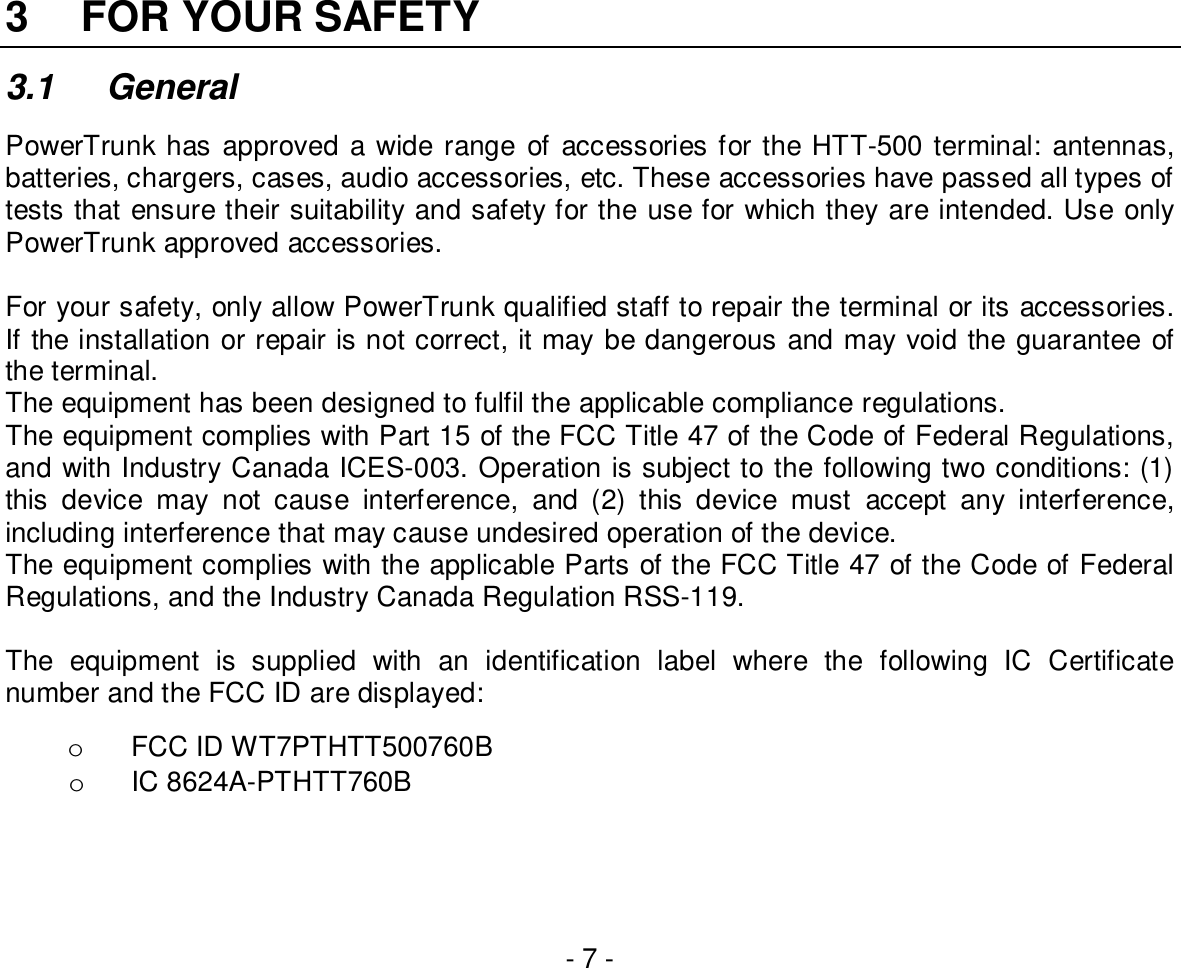 - 7 -3  FOR YOUR SAFETY3.1 GeneralPowerTrunk has approved a wide range of accessories for the HTT-500 terminal: antennas,batteries, chargers, cases, audio accessories, etc. These accessories have passed all types oftests that ensure their suitability and safety for the use for which they are intended. Use onlyPowerTrunk approved accessories.For your safety, only allow PowerTrunk qualified staff to repair the terminal or its accessories.If the installation or repair is not correct, it may be dangerous and may void the guarantee ofthe terminal.The equipment has been designed to fulfil the applicable compliance regulations.The equipment complies with Part 15 of the FCC Title 47 of the Code of Federal Regulations,and with Industry Canada ICES-003. Operation is subject to the following two conditions: (1)this device may not cause interference, and (2) this device must accept any interference,including interference that may cause undesired operation of the device.The equipment complies with the applicable Parts of the FCC Title 47 of the Code of FederalRegulations, and the Industry Canada Regulation RSS-119.The equipment is supplied with an identification label where the following IC Certificatenumber and the FCC ID are displayed:o  FCC ID WT7PTHTT500760Bo  IC 8624A-PTHTT760B