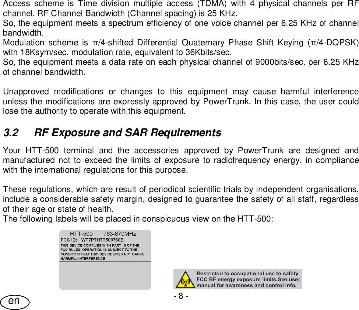 User Guide- 8 -enAccess scheme is Time division multiple access (TDMA) with 4 physical channels per RFchannel. RF Channel Bandwidth (Channel spacing) is 25 KHz.So, the equipment meets a spectrum efficiency of one voice channel per 6.25 KHz of channelbandwidth.Modulation scheme is /4-shifted Differential Quaternary Phase Shift Keying (/4-DQPSK)with 18Ksym/sec. modulation rate, equivalent to 36Kbits/sec.So, the equipment meets a data rate on each physical channel of 9000bits/sec. per 6.25 KHzof channel bandwidth.Unapproved modifications or changes to this equipment may cause harmful interferenceunless the modifications are expressly approved by PowerTrunk. In this case, the user couldlose the authority to operate with this equipment.3.2  RF Exposure and SAR RequirementsYour HTT-500 terminal and the accessories approved by PowerTrunk are designed andmanufactured not to exceed the limits of exposure to radiofrequency energy, in compliancewith the international regulations for this purpose.These regulations, which are result of periodical scientific trials by independent organisations,include a considerable safety margin, designed to guarantee the safety of all staff, regardlessof their age or state of health.The following labels will be placed in conspicuous view on the HTT-500: