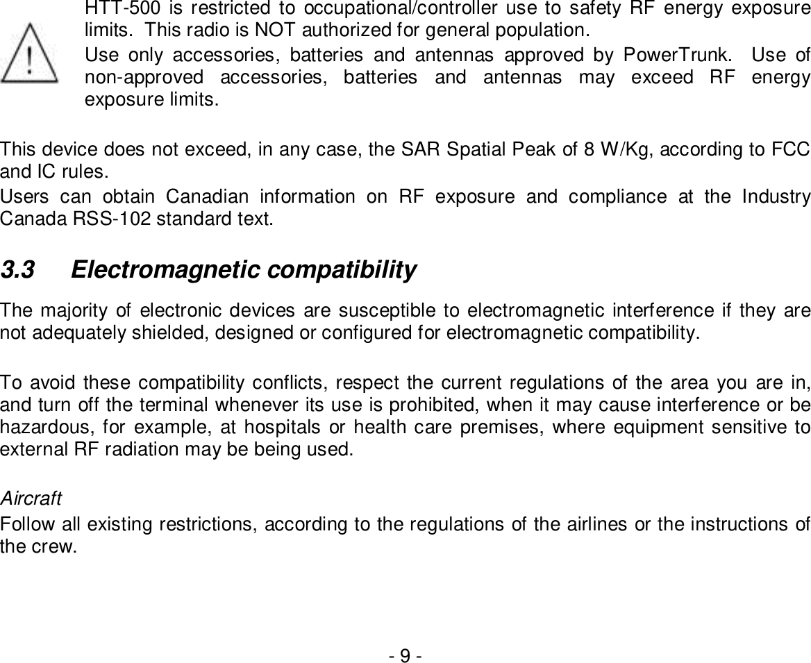 - 9 -HTT-500 is restricted to occupational/controller use to safety RF energy exposurelimits.  This radio is NOT authorized for general population.Use only accessories, batteries and antennas approved by PowerTrunk.  Use ofnon-approved accessories, batteries and antennas may exceed RF energyexposure limits.This device does not exceed, in any case, the SAR Spatial Peak of 8 W/Kg, according to FCCand IC rules.Users can obtain Canadian information on RF exposure and compliance at the IndustryCanada RSS-102 standard text.3.3  Electromagnetic compatibilityThe majority of electronic devices are susceptible to electromagnetic interference if they arenot adequately shielded, designed or configured for electromagnetic compatibility.To avoid these compatibility conflicts, respect the current regulations of the area you are in,and turn off the terminal whenever its use is prohibited, when it may cause interference or behazardous, for example, at hospitals or health care premises, where equipment sensitive toexternal RF radiation may be being used.AircraftFollow all existing restrictions, according to the regulations of the airlines or the instructions ofthe crew.