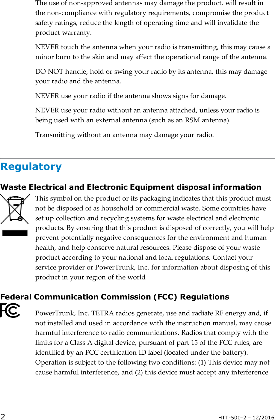 The use of non-approved antennas may damage the product, will result inthe non-compliance with regulatory requirements, compromise the productsafety ratings, reduce the length of operating time and will invalidate theproduct warranty.NEVER touch the antenna when your radio is transmitting, this may cause aminor burn to the skin and may affect the operational range of the antenna.DO NOT handle, hold or swing your radio by its antenna, this may damageyour radio and the antenna.NEVER use your radio if the antenna shows signs for damage.NEVER use your radio without an antenna attached, unless your radio isbeing used with an external antenna (such as an RSM antenna).Transmitting without an antenna may damage your radio.RegulatoryWaste Electrical and Electronic Equipment disposal informationThis symbol on the product or its packaging indicates that this product mustnot be disposed of as household or commercial waste. Some countries haveset up collection and recycling systems for waste electrical and electronicproducts. By ensuring that this product is disposed of correctly, you will helpprevent potentially negative consequences for the environment and humanhealth, and help conserve natural resources. Please dispose of your wasteproduct according to your national and local regulations. Contact yourservice provider or PowerTrunk, Inc. for information about disposing of thisproduct in your region of the worldFederal Communication Commission (FCC) RegulationsPowerTrunk, Inc. TETRA radios generate, use and radiate RF energy and, ifnot installed and used in accordance with the instruction manual, may causeharmful interference to radio communications. Radios that comply with thelimits for a Class A digital device, pursuant of part 15 of the FCC rules, areidentified by an FCC certification ID label (located under the battery).Operation is subject to the following two conditions: (1) This device may notcause harmful interference, and (2) this device must accept any interference2HTT-500-2 – 12/2016