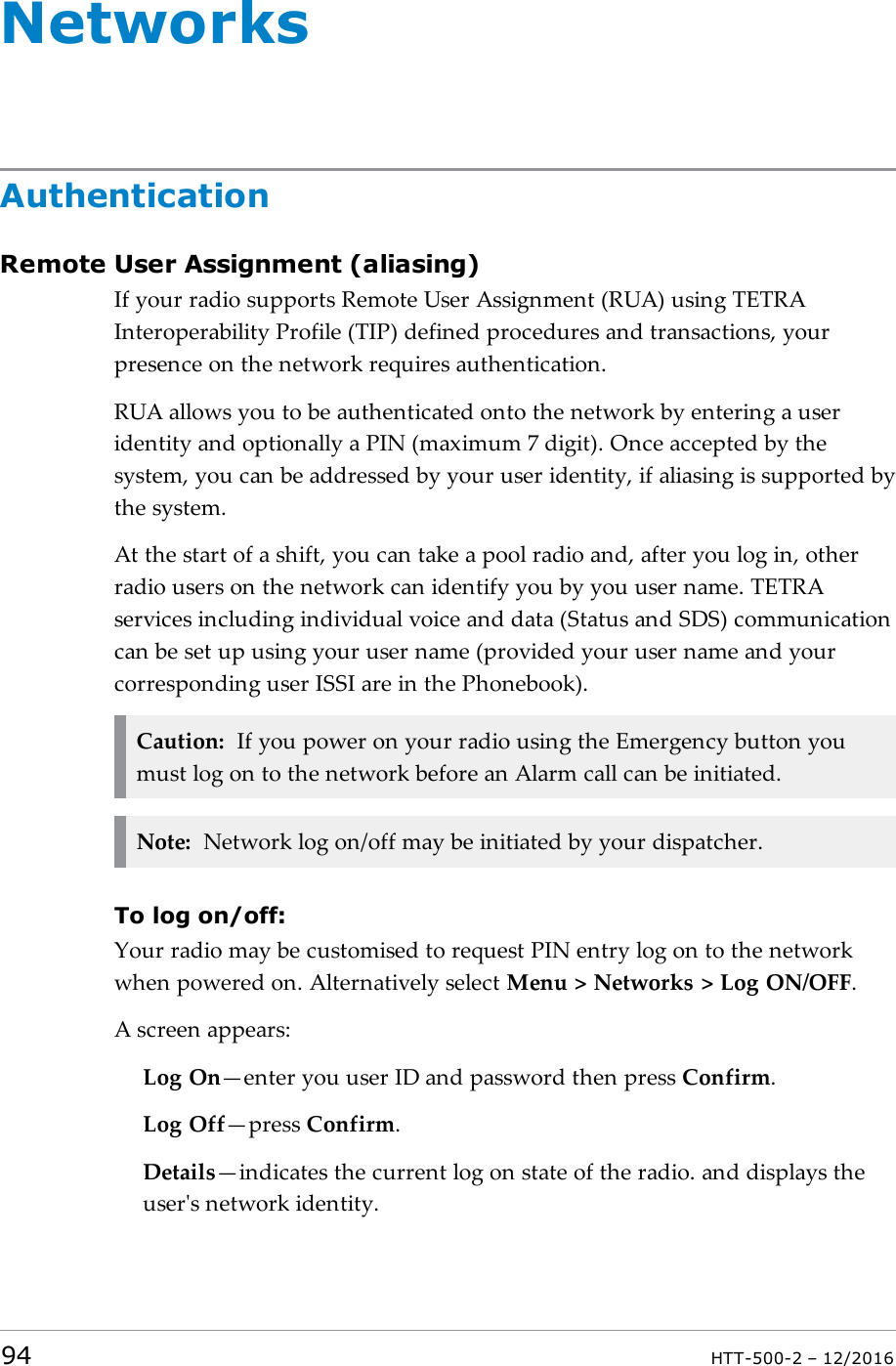 NetworksAuthenticationRemote User Assignment (aliasing)If your radio supports Remote User Assignment (RUA) using TETRAInteroperability Profile (TIP) defined procedures and transactions, yourpresence on the network requires authentication.RUA allows you to be authenticated onto the network by entering a useridentity and optionally a PIN (maximum 7 digit). Once accepted by thesystem, you can be addressed by your user identity, if aliasing is supported bythe system.At the start of a shift, you can take a pool radio and, after you log in, otherradio users on the network can identify you by you user name. TETRAservices including individual voice and data (Status and SDS) communicationcan be set up using your user name (provided your user name and yourcorresponding user ISSI are in the Phonebook).Caution: If you power on your radio using the Emergency button youmust log on to the network before an Alarm call can be initiated.Note: Network log on/off may be initiated by your dispatcher.To log on/off:Your radio may be customised to request PIN entry log on to the networkwhen powered on. Alternatively select Menu &gt; Networks &gt; Log ON/OFF.A screen appears:Log On—enter you user ID and password then press Confirm.Log Off—press Confirm.Details—indicates the current log on state of the radio. and displays theuser&apos;s network identity.94 HTT-500-2 – 12/2016