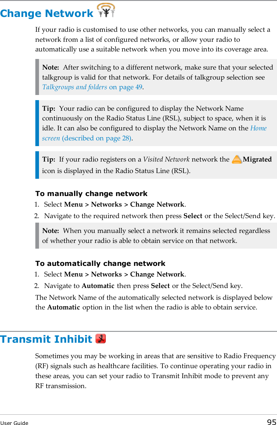 Change NetworkIf your radio is customised to use other networks, you can manually select anetwork from a list of configured networks, or allow your radio toautomatically use a suitable network when you move into its coverage area.Note: After switching to a different network, make sure that your selectedtalkgroup is valid for that network. For details of talkgroup selection seeTalkgroups and folders on page49.Tip: Your radio can be configured to display the Network Namecontinuously on the Radio Status Line (RSL), subject to space, when it isidle. It can also be configured to display the Network Name on the Homescreen (described on page28).Tip: If your radio registers on a Visited Network network the Migratedicon is displayed in the Radio Status Line (RSL).To manually change network1. Select Menu &gt; Networks &gt; Change Network.2. Navigate to the required network then press Select or the Select/Send key.Note: When you manually select a network it remains selected regardlessof whether your radio is able to obtain service on that network.To automatically change network1. Select Menu &gt; Networks &gt; Change Network.2. Navigate to Automatic then press Select or the Select/Send key.The Network Name of the automatically selected network is displayed belowthe Automatic option in the list when the radio is able to obtain service.Transmit InhibitSometimes you may be working in areas that are sensitive to Radio Frequency(RF) signals such as healthcare facilities. To continue operating your radio inthese areas, you can set your radio to Transmit Inhibit mode to prevent anyRF transmission.User Guide 95