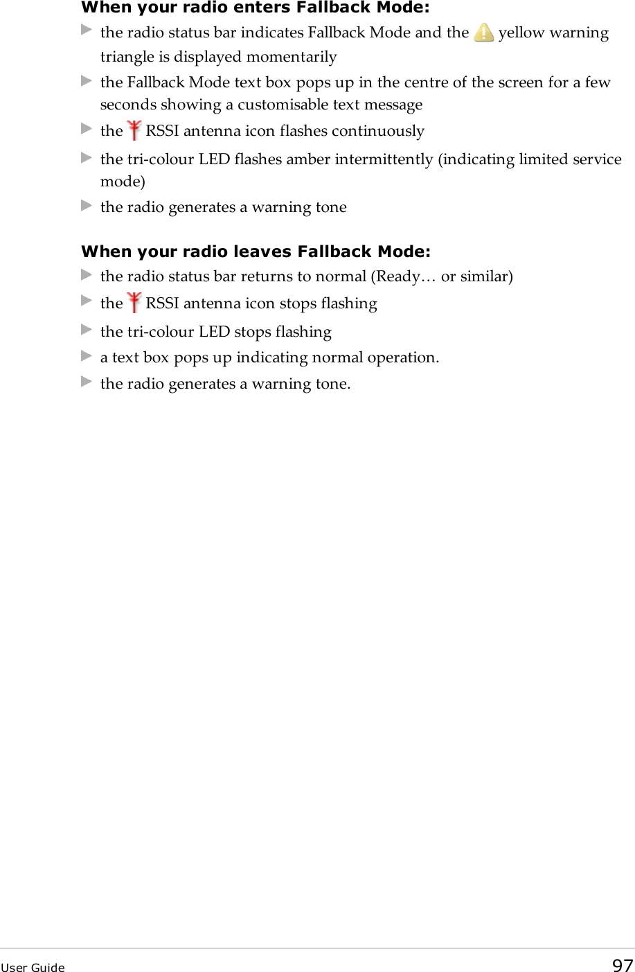 When your radio enters Fallback Mode:the radio status bar indicates Fallback Mode and the yellow warningtriangle is displayed momentarilythe Fallback Mode text box pops up in the centre of the screen for a fewseconds showing a customisable text messagethe RSSI antenna icon flashes continuouslythe tri-colour LED flashes amber intermittently (indicating limited servicemode)the radio generates a warning toneWhen your radio leaves Fallback Mode:the radio status bar returns to normal (Ready… or similar)the RSSI antenna icon stops flashingthe tri-colour LED stops flashinga text box pops up indicating normal operation.the radio generates a warning tone.User Guide 97