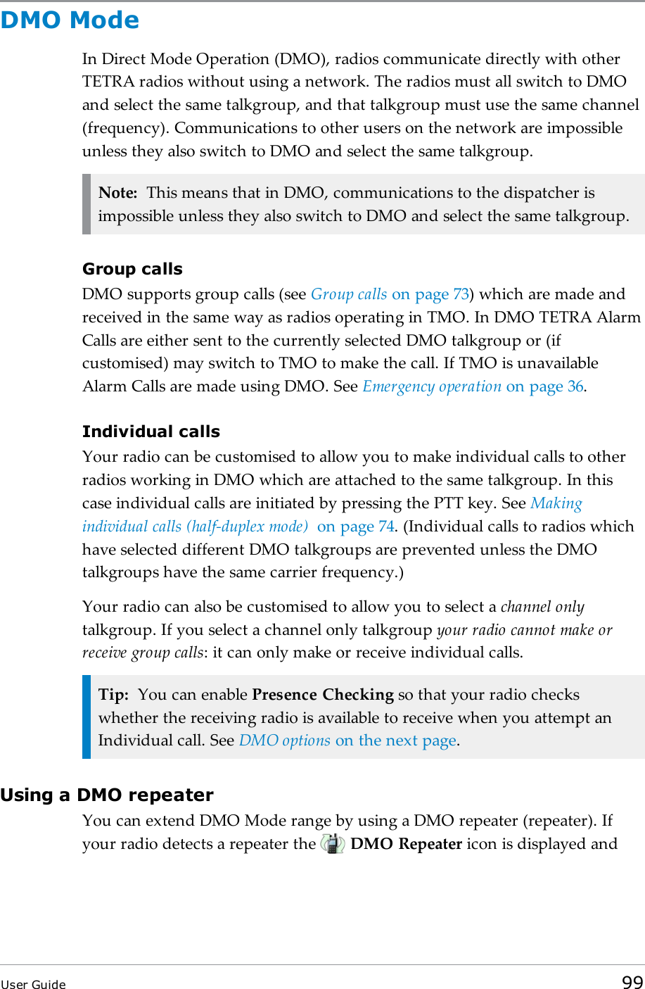 DMO ModeIn Direct Mode Operation (DMO), radios communicate directly with otherTETRA radios without using a network. The radios must all switch to DMOand select the same talkgroup, and that talkgroup must use the same channel(frequency). Communications to other users on the network are impossibleunless they also switch to DMO and select the same talkgroup.Note: This means that in DMO, communications to the dispatcher isimpossible unless they also switch to DMO and select the same talkgroup.Group callsDMO supports group calls (see Group calls on page73) which are made andreceived in the same way as radios operating in TMO. In DMO TETRA AlarmCalls are either sent to the currently selected DMO talkgroup or (ifcustomised) may switch to TMO to make the call. If TMO is unavailableAlarm Calls are made using DMO. See Emergency operation on page36.Individual callsYour radio can be customised to allow you to make individual calls to otherradios working in DMO which are attached to the same talkgroup. In thiscase individual calls are initiated by pressing the PTT key. See Makingindividual calls (half-duplex mode) on page74. (Individual calls to radios whichhave selected different DMO talkgroups are prevented unless the DMOtalkgroups have the same carrier frequency.)Your radio can also be customised to allow you to select a channel onlytalkgroup. If you select a channel only talkgroup your radio cannot make orreceive group calls: it can only make or receive individual calls.Tip: You can enable Presence Checking so that your radio checkswhether the receiving radio is available to receive when you attempt anIndividual call. See DMO options on the next page.Using a DMO repeaterYou can extend DMO Mode range by using a DMO repeater (repeater). Ifyour radio detects a repeater the DMO Repeater icon is displayed andUser Guide 99