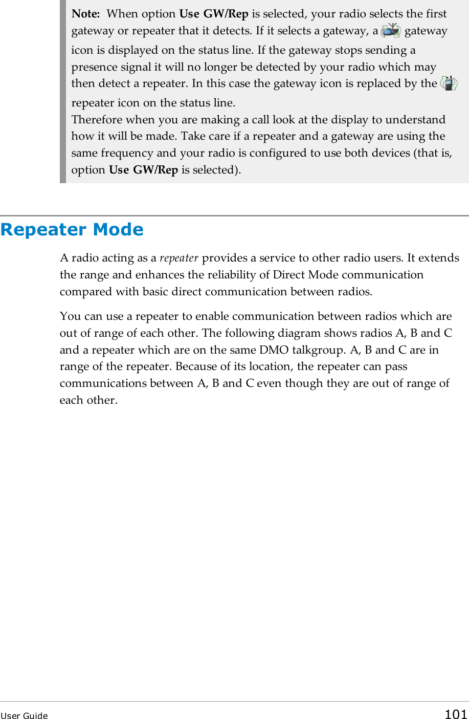 Note: When option Use GW/Rep is selected, your radio selects the firstgateway or repeater that it detects. If it selects a gateway, a gatewayicon is displayed on the status line. If the gateway stops sending apresence signal it will no longer be detected by your radio which maythen detect a repeater. In this case the gateway icon is replaced by therepeater icon on the status line.Therefore when you are making a call look at the display to understandhow it will be made. Take care if a repeater and a gateway are using thesame frequency and your radio is configured to use both devices (that is,option Use GW/Rep is selected).Repeater ModeA radio acting as a repeater provides a service to other radio users. It extendsthe range and enhances the reliability of Direct Mode communicationcompared with basic direct communication between radios.You can use a repeater to enable communication between radios which areout of range of each other. The following diagram shows radios A, B and Cand a repeater which are on the same DMO talkgroup. A, B and C are inrange of the repeater. Because of its location, the repeater can passcommunications between A, B and C even though they are out of range ofeach other.User Guide 101