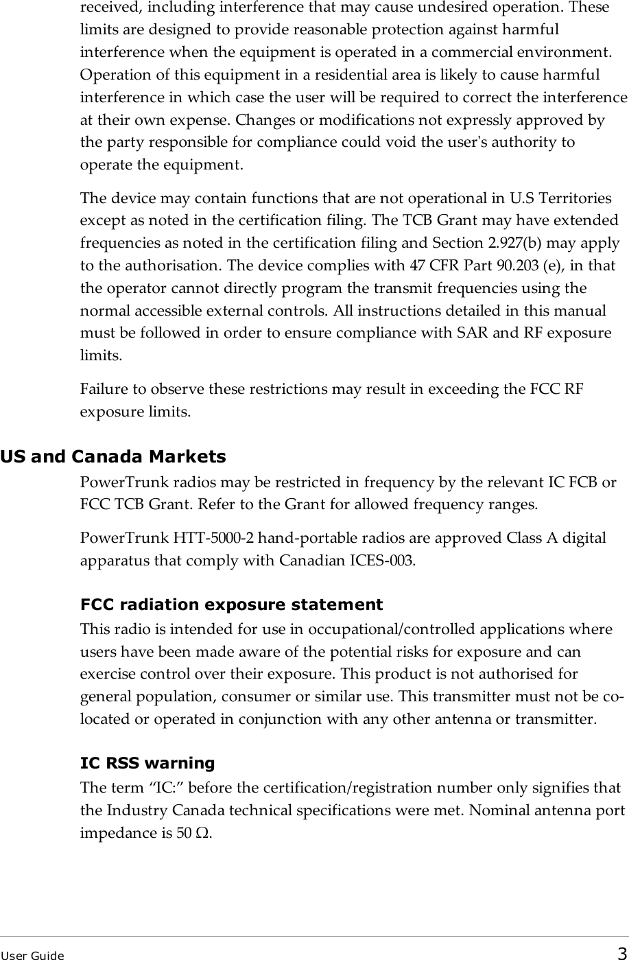 received, including interference that may cause undesired operation. Theselimits are designed to provide reasonable protection against harmfulinterference when the equipment is operated in a commercial environment.Operation of this equipment in a residential area is likely to cause harmfulinterference in which case the user will be required to correct the interferenceat their own expense. Changes or modifications not expressly approved bythe party responsible for compliance could void the user&apos;s authority tooperate the equipment.The device may contain functions that are not operational in U.S Territoriesexcept as noted in the certification filing. The TCB Grant may have extendedfrequencies as noted in the certification filing and Section 2.927(b) may applyto the authorisation. The device complies with 47 CFR Part 90.203 (e), in thatthe operator cannot directly program the transmit frequencies using thenormal accessible external controls. All instructions detailed in this manualmust be followed in order to ensure compliance with SAR and RF exposurelimits.Failure to observe these restrictions may result in exceeding the FCC RFexposure limits.US and Canada MarketsPowerTrunk radios may be restricted in frequency by the relevant IC FCB orFCC TCB Grant. Refer to the Grant for allowed frequency ranges.PowerTrunk HTT-5000-2 hand-portable radios are approved Class A digitalapparatus that comply with Canadian ICES-003.FCC radiation exposure statementThis radio is intended for use in occupational/controlled applications whereusers have been made aware of the potential risks for exposure and canexercise control over their exposure. This product is not authorised forgeneral population, consumer or similar use. This transmitter must not be co-located or operated in conjunction with any other antenna or transmitter.IC RSS warningThe term “IC:” before the certification/registration number only signifies thatthe Industry Canada technical specifications were met. Nominal antenna portimpedance is 50 Ω.User Guide 3