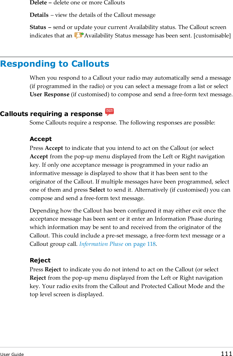 Delete – delete one or more CalloutsDetails – view the details of the Callout messageStatus – send or update your current Availability status. The Callout screenindicates that an Availability Status message has been sent. [customisable]Responding to CalloutsWhen you respond to a Callout your radio may automatically send a message(if programmed in the radio) or you can select a message from a list or selectUser Response (if customised) to compose and send a free-form text message.Callouts requiring a responseSome Callouts require a response. The following responses are possible:AcceptPress Accept to indicate that you intend to act on the Callout (or selectAccept from the pop-up menu displayed from the Left or Right navigationkey. If only one acceptance message is programmed in your radio aninformative message is displayed to show that it has been sent to theoriginator of the Callout. If multiple messages have been programmed, selectone of them and press Select to send it. Alternatively (if customised) you cancompose and send a free-form text message.Depending how the Callout has been configured it may either exit once theacceptance message has been sent or it enter an Information Phase duringwhich information may be sent to and received from the originator of theCallout. This could include a pre-set message, a free-form text message or aCallout group call. Information Phase on page118.RejectPress Reject to indicate you do not intend to act on the Callout (or selectReject from the pop-up menu displayed from the Left or Right navigationkey. Your radio exits from the Callout and Protected Callout Mode and thetop level screen is displayed.User Guide 111