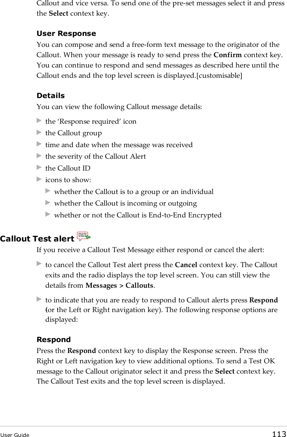 Callout and vice versa. To send one of the pre-set messages select it and pressthe Select context key.User ResponseYou can compose and send a free-form text message to the originator of theCallout. When your message is ready to send press the Confirm context key.You can continue to respond and send messages as described here until theCallout ends and the top level screen is displayed.[customisable]DetailsYou can view the following Callout message details:the ‘Response required’ iconthe Callout grouptime and date when the message was receivedthe severity of the Callout Alertthe Callout IDicons to show:whether the Callout is to a group or an individualwhether the Callout is incoming or outgoingwhether or not the Callout is End-to-End EncryptedCallout Test alertIf you receive a Callout Test Message either respond or cancel the alert:to cancel the Callout Test alert press the Cancel context key. The Calloutexits and the radio displays the top level screen. You can still view thedetails from Messages &gt; Callouts.to indicate that you are ready to respond to Callout alerts press Respond(or the Left or Right navigation key). The following response options aredisplayed:RespondPress the Respond context key to display the Response screen. Press theRight or Left navigation key to view additional options. To send a Test OKmessage to the Callout originator select it and press the Select context key.The Callout Test exits and the top level screen is displayed.User Guide 113