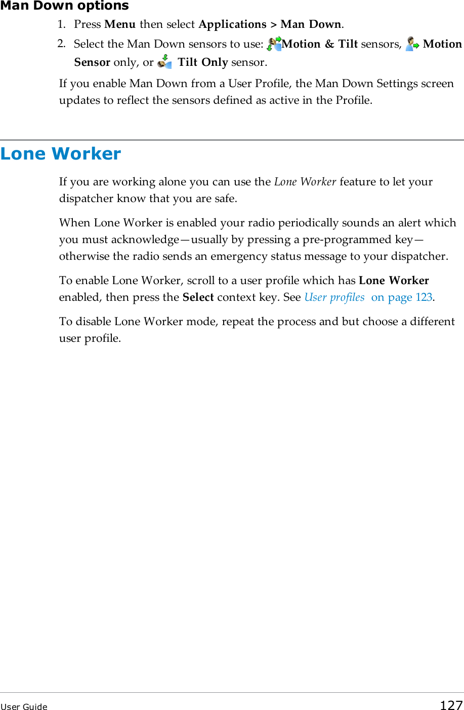 Man Down options1. Press Menu then select Applications &gt; Man Down.2. Select the Man Down sensors to use: Motion &amp; Tilt sensors, MotionSensor only, or Tilt Only sensor.If you enable Man Down from a User Profile, the Man Down Settings screenupdates to reflect the sensors defined as active in the Profile.Lone WorkerIf you are working alone you can use the Lone Worker feature to let yourdispatcher know that you are safe.When Lone Worker is enabled your radio periodically sounds an alert whichyou must acknowledge—usually by pressing a pre-programmed key—otherwise the radio sends an emergency status message to your dispatcher.To enable Lone Worker, scroll to a user profile which has Lone Workerenabled, then press the Select context key. See User profiles on page123.To disable Lone Worker mode, repeat the process and but choose a differentuser profile.User Guide 127