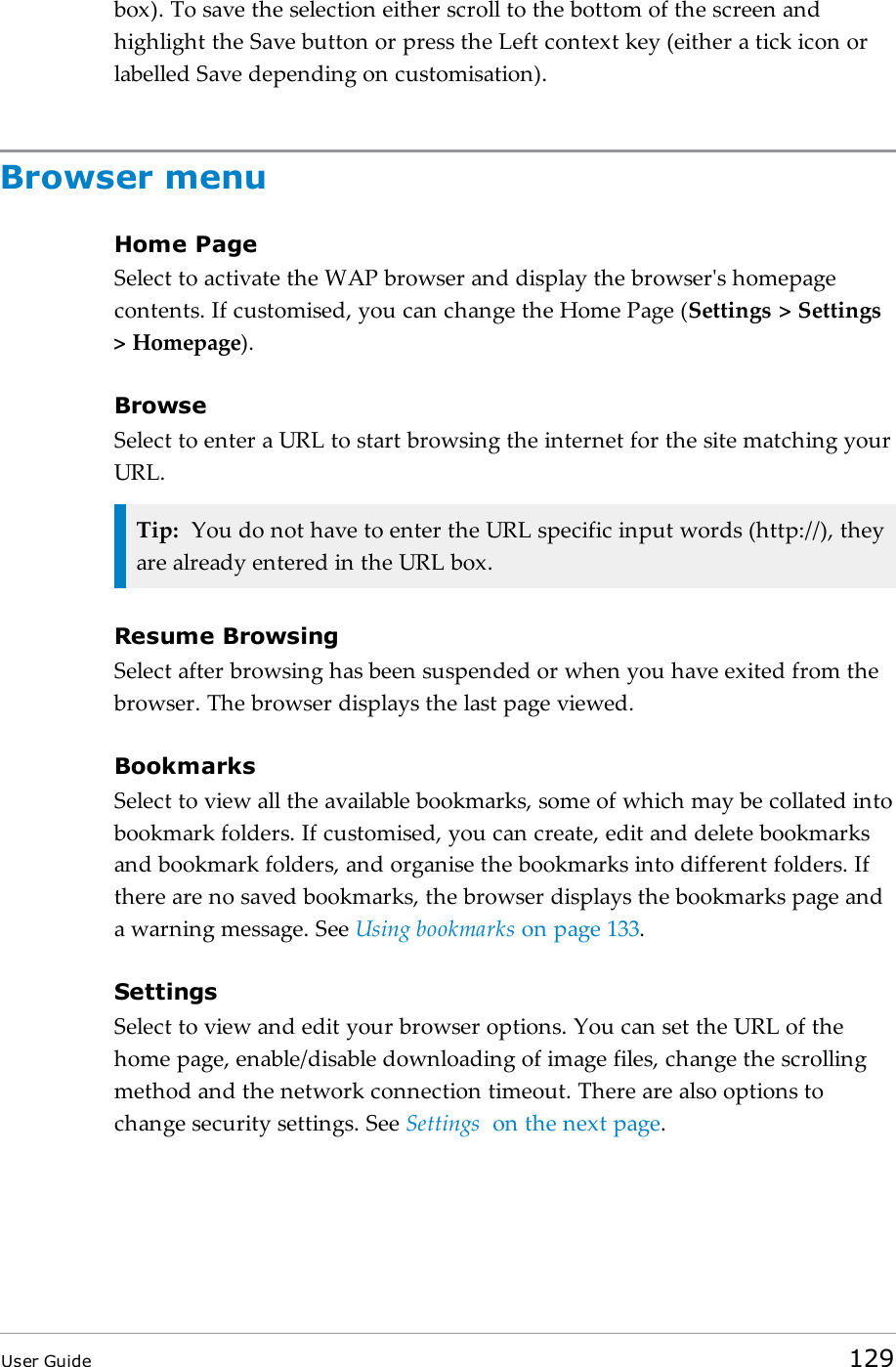 box). To save the selection either scroll to the bottom of the screen andhighlight the Save button or press the Left context key (either a tick icon orlabelled Save depending on customisation).Browser menuHome PageSelect to activate the WAP browser and display the browser&apos;s homepagecontents. If customised, you can change the Home Page (Settings &gt; Settings&gt; Homepage).BrowseSelect to enter a URL to start browsing the internet for the site matching yourURL.Tip: You do not have to enter the URL specific input words (http://), theyare already entered in the URL box.Resume BrowsingSelect after browsing has been suspended or when you have exited from thebrowser. The browser displays the last page viewed.BookmarksSelect to view all the available bookmarks, some of which may be collated intobookmark folders. If customised, you can create, edit and delete bookmarksand bookmark folders, and organise the bookmarks into different folders. Ifthere are no saved bookmarks, the browser displays the bookmarks page anda warning message. See Using bookmarks on page133.SettingsSelect to view and edit your browser options. You can set the URL of thehome page, enable/disable downloading of image files, change the scrollingmethod and the network connection timeout. There are also options tochange security settings. See Settings on the next page.User Guide 129