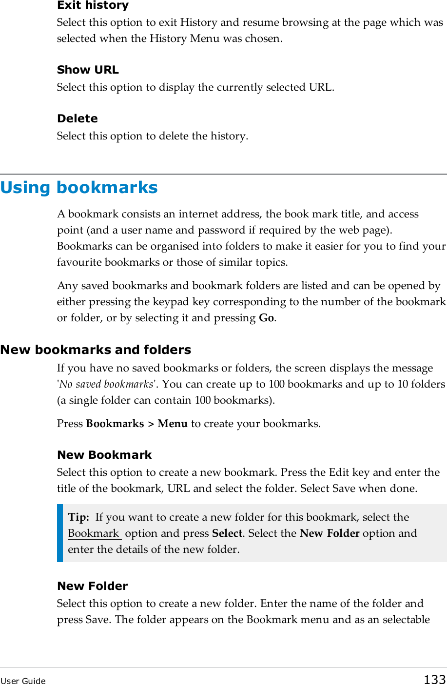 Exit historySelect this option to exit History and resume browsing at the page which wasselected when the History Menu was chosen.Show URLSelect this option to display the currently selected URL.DeleteSelect this option to delete the history.Using bookmarksA bookmark consists an internet address, the book mark title, and accesspoint (and a user name and password if required by the web page).Bookmarks can be organised into folders to make it easier for you to find yourfavourite bookmarks or those of similar topics.Any saved bookmarks and bookmark folders are listed and can be opened byeither pressing the keypad key corresponding to the number of the bookmarkor folder, or by selecting it and pressing Go.New bookmarks and foldersIf you have no saved bookmarks or folders, the screen displays the message&apos;No saved bookmarks&apos;. You can create up to 100 bookmarks and up to 10 folders(a single folder can contain 100 bookmarks).Press Bookmarks &gt; Menu to create your bookmarks.New BookmarkSelect this option to create a new bookmark. Press the Edit key and enter thetitle of the bookmark, URL and select the folder. Select Save when done.Tip: If you want to create a new folder for this bookmark, select theBookmark option and press Select. Select the New Folder option andenter the details of the new folder.New FolderSelect this option to create a new folder. Enter the name of the folder andpress Save. The folder appears on the Bookmark menu and as an selectableUser Guide 133