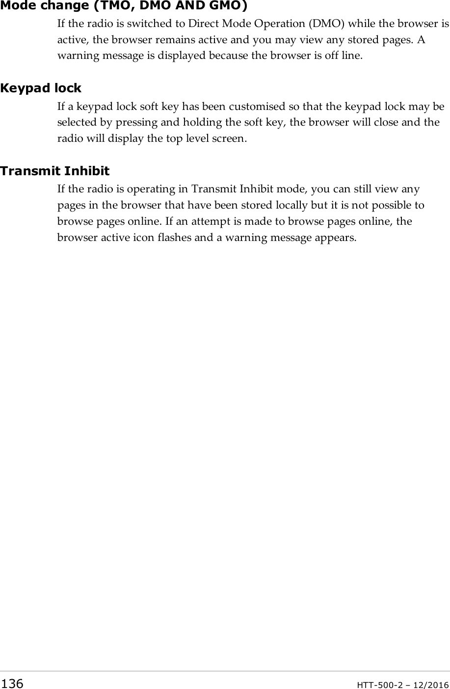 Mode change (TMO, DMO AND GMO)If the radio is switched to Direct Mode Operation (DMO) while the browser isactive, the browser remains active and you may view any stored pages. Awarning message is displayed because the browser is off line.Keypad lockIf a keypad lock soft key has been customised so that the keypad lock may beselected by pressing and holding the soft key, the browser will close and theradio will display the top level screen.Transmit InhibitIf the radio is operating in Transmit Inhibit mode, you can still view anypages in the browser that have been stored locally but it is not possible tobrowse pages online. If an attempt is made to browse pages online, thebrowser active icon flashes and a warning message appears.136 HTT-500-2 – 12/2016