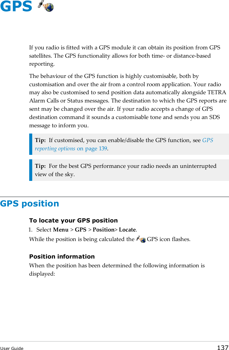 GPSIf you radio is fitted with a GPS module it can obtain its position from GPSsatellites. The GPS functionality allows for both time- or distance-basedreporting.The behaviour of the GPS function is highly customisable, both bycustomisation and over the air from a control room application. Your radiomay also be customised to send position data automatically alongside TETRAAlarm Calls or Status messages. The destination to which the GPS reports aresent may be changed over the air. If your radio accepts a change of GPSdestination command it sounds a customisable tone and sends you an SDSmessage to inform you.Tip: If customised, you can enable/disable the GPS function, see GPSreporting options on page139.Tip: For the best GPS performance your radio needs an uninterruptedview of the sky.GPS positionTo locate your GPS position1. Select Menu &gt;GPS &gt;Position&gt;Locate.While the position is being calculated the GPS icon flashes.Position informationWhen the position has been determined the following information isdisplayed:User Guide 137