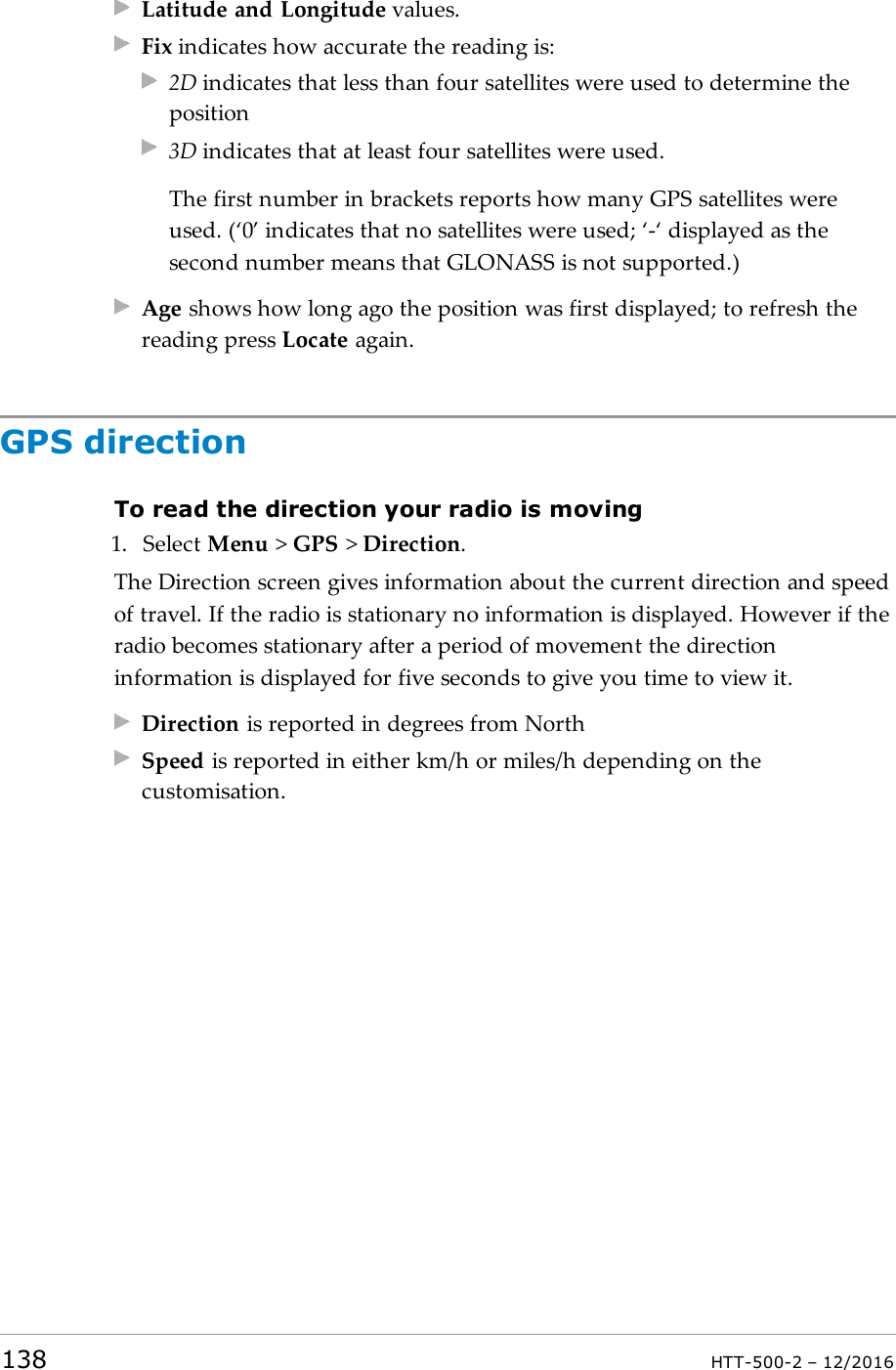Latitude and Longitude values.Fix indicates how accurate the reading is:2D indicates that less than four satellites were used to determine theposition3D indicates that at least four satellites were used.The first number in brackets reports how many GPS satellites wereused. (‘0’ indicates that no satellites were used; ‘-‘displayed as thesecond number means that GLONASS is not supported.)Age shows how long ago the position was first displayed; to refresh thereading press Locate again.GPS directionTo read the direction your radio is moving1. Select Menu &gt;GPS &gt;Direction.The Direction screen gives information about the current direction and speedof travel. If the radio is stationary no information is displayed. However if theradio becomes stationary after a period of movement the directioninformation is displayed for five seconds to give you time to view it.Direction is reported in degrees from NorthSpeed is reported in either km/h or miles/h depending on thecustomisation.138 HTT-500-2 – 12/2016