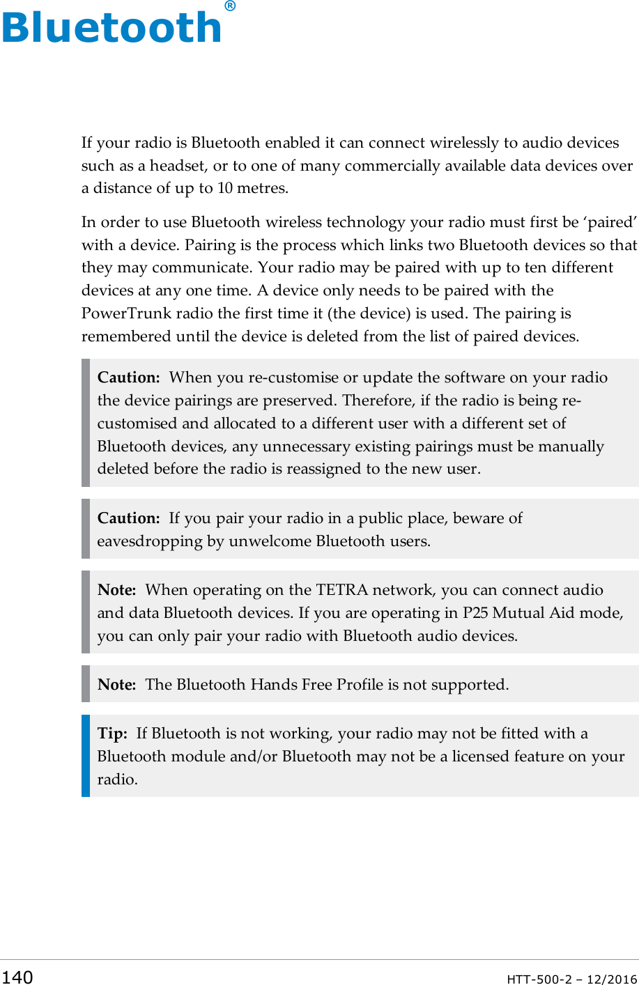 Bluetooth®If your radio is Bluetooth enabled it can connect wirelessly to audio devicessuch as a headset, or to one of many commercially available data devices overa distance of up to 10 metres.In order to use Bluetooth wireless technology your radio must first be ‘paired’with a device. Pairing is the process which links two Bluetooth devices so thatthey may communicate. Your radio may be paired with up to ten differentdevices at any one time. A device only needs to be paired with thePowerTrunk radio the first time it (the device) is used. The pairing isremembered until the device is deleted from the list of paired devices.Caution: When you re-customise or update the software on your radiothe device pairings are preserved. Therefore, if the radio is being re-customised and allocated to a different user with a different set ofBluetooth devices, any unnecessary existing pairings must be manuallydeleted before the radio is reassigned to the new user.Caution: If you pair your radio in a public place, beware ofeavesdropping by unwelcome Bluetooth users.Note: When operating on the TETRA network, you can connect audioand data Bluetooth devices. If you are operating in P25 Mutual Aid mode,you can only pair your radio with Bluetooth audio devices.Note: The Bluetooth Hands Free Profile is not supported.Tip: If Bluetooth is not working, your radio may not be fitted with aBluetooth module and/or Bluetooth may not be a licensed feature on yourradio.140 HTT-500-2 – 12/2016