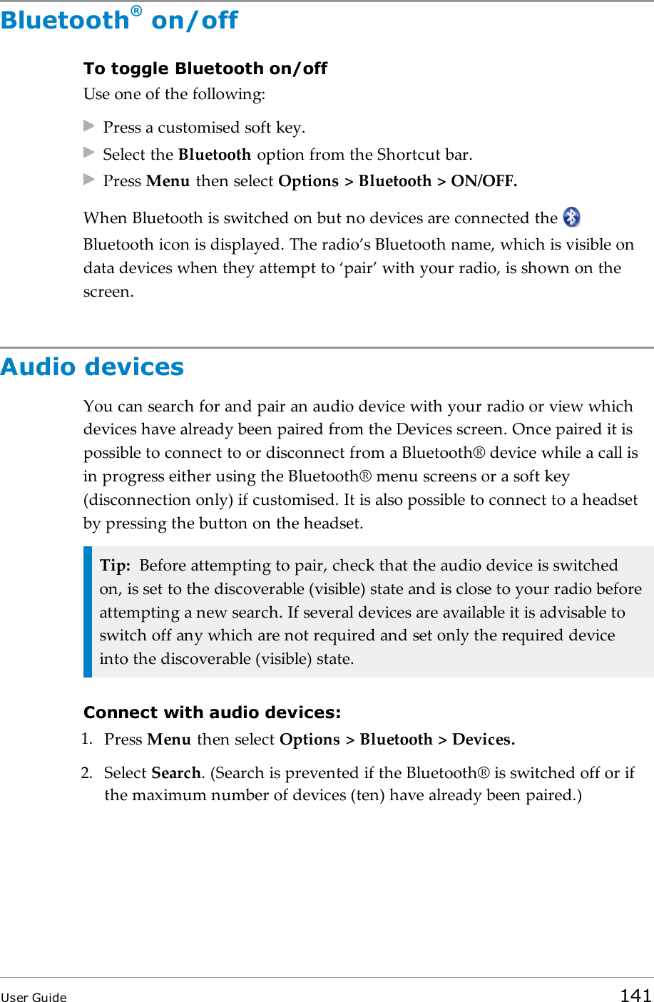 Bluetooth®on/offTo toggle Bluetooth on/offUse one of the following:Press a customised soft key.Select the Bluetooth option from the Shortcut bar.Press Menu then select Options &gt; Bluetooth &gt; ON/OFF.When Bluetooth is switched on but no devices are connected theBluetooth icon is displayed. The radio’s Bluetooth name, which is visible ondata devices when they attempt to ‘pair’ with your radio, is shown on thescreen.Audio devicesYou can search for and pair an audio device with your radio or view whichdevices have already been paired from the Devices screen. Once paired it ispossible to connect to or disconnect from a Bluetooth® device while a call isin progress either using the Bluetooth® menu screens or a soft key(disconnection only) if customised. It is also possible to connect to a headsetby pressing the button on the headset.Tip: Before attempting to pair, check that the audio device is switchedon, is set to the discoverable (visible) state and is close to your radio beforeattempting a new search. If several devices are available it is advisable toswitch off any which are not required and set only the required deviceinto the discoverable (visible) state.Connect with audio devices:1. Press Menu then select Options &gt; Bluetooth &gt; Devices.2. Select Search.(Search is prevented if the Bluetooth® is switched off or ifthe maximum number of devices (ten) have already been paired.)User Guide 141