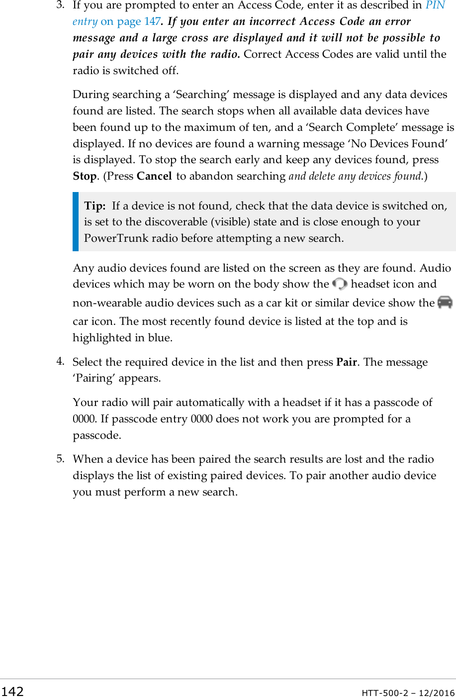 3. If you are prompted to enter an Access Code, enter it as described in PINentry on page147. If you enter an incorrect Access Code an errormessage and a large cross are displayed and it will not be possible topair any devices with the radio. Correct Access Codes are valid until theradio is switched off.During searching a ‘Searching’ message is displayed and any data devicesfound are listed. The search stops when all available data devices havebeen found up to the maximum of ten, and a ‘Search Complete’ message isdisplayed. If no devices are found a warning message ‘No Devices Found’is displayed. To stop the search early and keep any devices found, pressStop. (Press Cancel to abandon searching and delete any devices found.)Tip: If a device is not found, check that the data device is switched on,is set to the discoverable (visible) state and is close enough to yourPowerTrunk radio before attempting a new search.Any audio devices found are listed on the screen as they are found. Audiodevices which may be worn on the body show the headset icon andnon-wearable audio devices such as a car kit or similar device show thecar icon. The most recently found device is listed at the top and ishighlighted in blue.4. Select the required device in the list and then press Pair. The message‘Pairing’ appears.Your radio will pair automatically with a headset if it has a passcode of0000. If passcode entry 0000 does not work you are prompted for apasscode.5. When a device has been paired the search results are lost and the radiodisplays the list of existing paired devices. To pair another audio deviceyou must perform a new search.142 HTT-500-2 – 12/2016