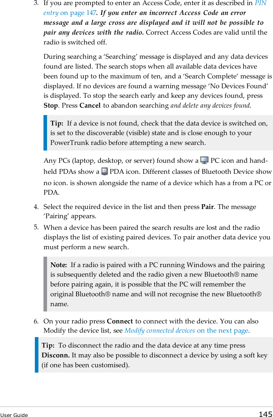 3. If you are prompted to enter an Access Code, enter it as described in PINentry on page147. If you enter an incorrect Access Code an errormessage and a large cross are displayed and it will not be possible topair any devices with the radio. Correct Access Codes are valid until theradio is switched off.During searching a ‘Searching’ message is displayed and any data devicesfound are listed. The search stops when all available data devices havebeen found up to the maximum of ten, and a ‘Search Complete’ message isdisplayed. If no devices are found a warning message ‘No Devices Found’is displayed. To stop the search early and keep any devices found, pressStop. Press Cancel to abandon searching and delete any devices found.Tip: If a device is not found, check that the data device is switched on,is set to the discoverable (visible) state and is close enough to yourPowerTrunk radio before attempting a new search.Any PCs (laptop, desktop, or server) found show a PC icon and hand-held PDAs show a PDA icon. Different classes of Bluetooth Device showno icon. is shown alongside the name of a device which has a from a PC orPDA.4. Select the required device in the list and then press Pair. The message‘Pairing’ appears.5. When a device has been paired the search results are lost and the radiodisplays the list of existing paired devices. To pair another data device youmust perform a new search.Note: If a radio is paired with a PC running Windows and the pairingis subsequently deleted and the radio given a new Bluetooth® namebefore pairing again, it is possible that the PC will remember theoriginal Bluetooth® name and will not recognise the new Bluetooth®name.6. On your radio press Connect to connect with the device. You can alsoModify the device list, see Modify connected devices on the next page.Tip: To disconnect the radio and the data device at any time pressDisconn. It may also be possible to disconnect a device by using a soft key(if one has been customised).User Guide 145