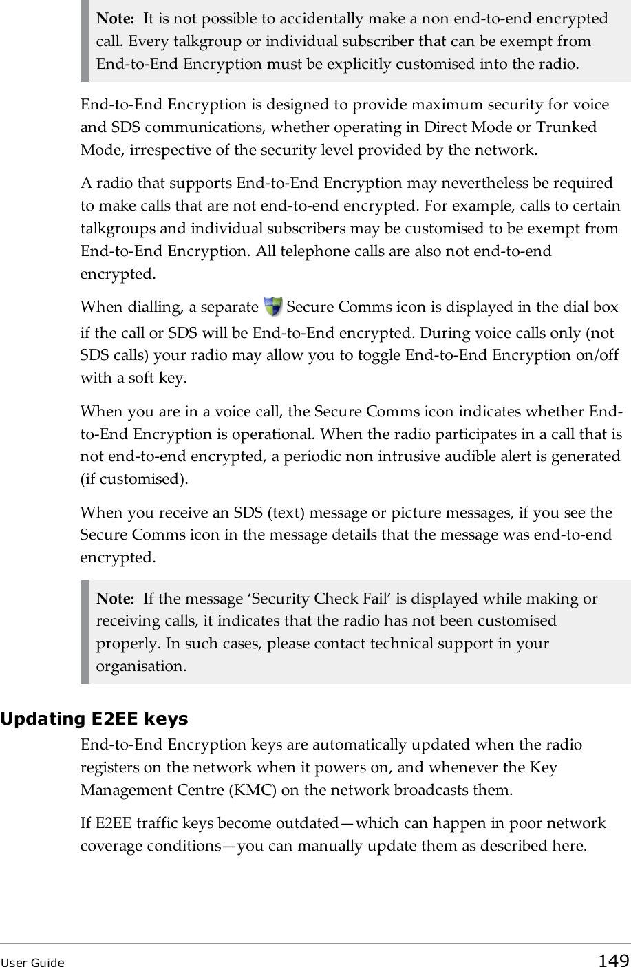 Note: It is not possible to accidentally make a non end-to-end encryptedcall. Every talkgroup or individual subscriber that can be exempt fromEnd-to-End Encryption must be explicitly customised into the radio.End-to-End Encryption is designed to provide maximum security for voiceand SDS communications, whether operating in Direct Mode or TrunkedMode, irrespective of the security level provided by the network.A radio that supports End-to-End Encryption may nevertheless be requiredto make calls that are not end-to-end encrypted. For example, calls to certaintalkgroups and individual subscribers may be customised to be exempt fromEnd-to-End Encryption. All telephone calls are also not end-to-endencrypted.When dialling, a separate Secure Comms icon is displayed in the dial boxif the call or SDS will be End-to-End encrypted. During voice calls only (notSDS calls) your radio may allow you to toggle End-to-End Encryption on/offwith a soft key.When you are in a voice call, the Secure Comms icon indicates whether End-to-End Encryption is operational. When the radio participates in a call that isnot end-to-end encrypted, a periodic non intrusive audible alert is generated(if customised).When you receive an SDS (text) message or picture messages, if you see theSecure Comms icon in the message details that the message was end-to-endencrypted.Note: If the message ‘Security Check Fail’ is displayed while making orreceiving calls, it indicates that the radio has not been customisedproperly. In such cases, please contact technical support in yourorganisation.Updating E2EE keysEnd-to-End Encryption keys are automatically updated when the radioregisters on the network when it powers on, and whenever the KeyManagement Centre (KMC) on the network broadcasts them.If E2EE traffic keys become outdated—which can happen in poor networkcoverage conditions—you can manually update them as described here.User Guide 149