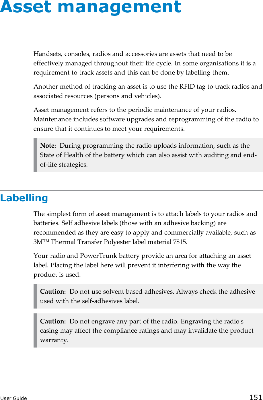 Asset managementHandsets, consoles, radios and accessories are assets that need to beeffectively managed throughout their life cycle. In some organisations it is arequirement to track assets and this can be done by labelling them.Another method of tracking an asset is to use the RFID tag to track radios andassociated resources (persons and vehicles).Asset management refers to the periodic maintenance of your radios.Maintenance includes software upgrades and reprogramming of the radio toensure that it continues to meet your requirements.Note: During programming the radio uploads information, such as theState of Health of the battery which can also assist with auditing and end-of-life strategies.LabellingThe simplest form of asset management is to attach labels to your radios andbatteries. Self adhesive labels (those with an adhesive backing) arerecommended as they are easy to apply and commercially available, such as3M™ Thermal Transfer Polyester label material 7815.Your radio and PowerTrunk battery provide an area for attaching an assetlabel. Placing the label here will prevent it interfering with the way theproduct is used.Caution: Do not use solvent based adhesives. Always check the adhesiveused with the self-adhesives label.Caution: Do not engrave any part of the radio. Engraving the radio&apos;scasing may affect the compliance ratings and may invalidate the productwarranty.User Guide 151