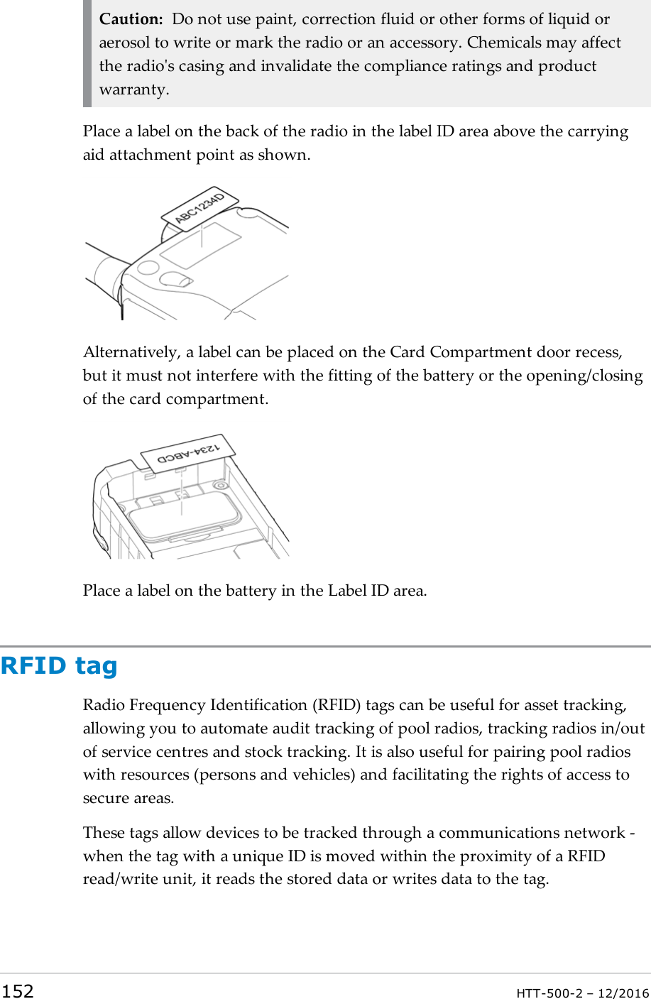 Caution: Do not use paint, correction fluid or other forms of liquid oraerosol to write or mark the radio or an accessory. Chemicals may affectthe radio&apos;s casing and invalidate the compliance ratings and productwarranty.Place a label on the back of the radio in the label ID area above the carryingaid attachment point as shown.Alternatively, a label can be placed on the Card Compartment door recess,but it must not interfere with the fitting of the battery or the opening/closingof the card compartment.Place a label on the battery in the Label IDarea.RFID tagRadio Frequency Identification (RFID) tags can be useful for asset tracking,allowing you to automate audit tracking of pool radios, tracking radios in/outof service centres and stock tracking. It is also useful for pairing pool radioswith resources (persons and vehicles) and facilitating the rights of access tosecure areas.These tags allow devices to be tracked through a communications network -when the tag with a unique ID is moved within the proximity of a RFIDread/write unit, it reads the stored data or writes data to the tag.152 HTT-500-2 – 12/2016