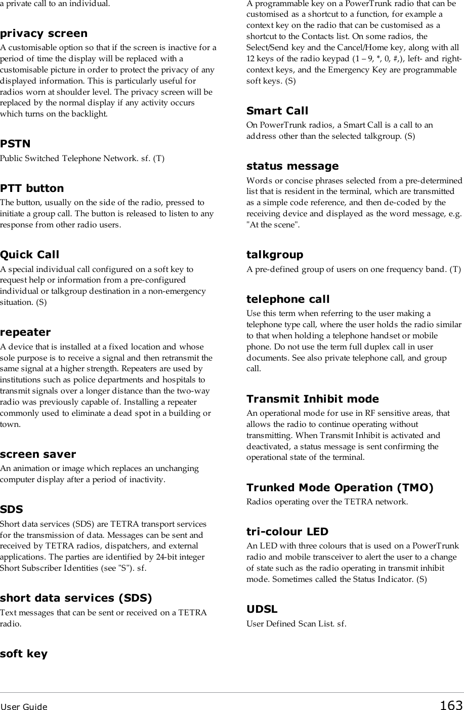 User Guide 163a private call to an individual.privacy screenA customisable option so that if the screen is inactive for aperiod of time the display will be replaced with acustomisable picture in order to protect the privacy of anydisplayed information. This is particularly useful forradios worn at shoulder level. The privacy screen will bereplaced by the normal display if any activity occurswhich turns on the backlight.PSTNPublic Switched Telephone Network. sf. (T)PTTbuttonThe button, usually on the side of the radio, pressed toinitiate a group call. The button is released to listen to anyresponse from other radio users.Quick CallA special individual call configured on a soft key torequest help or information from a pre-configuredindividual or talkgroup destination in a non-emergencysituation. (S)repeaterA device that is installed at a fixed location and whosesole purpose is to receive a signal and then retransmit thesame signal at a higher strength. Repeaters are used byinstitutions such as police departments and hospitals totransmit signals over a longer distance than the two-wayradio was previously capable of. Installing a repeatercommonly used to eliminate a dead spot in a building ortown.screen saverAn animation or image which replaces an unchangingcomputer display after a period of inactivity.SDSShort data services (SDS) are TETRA transport servicesfor the transmission of data. Messages can be sent andreceived by TETRA radios, dispatchers, and externalapplications. The parties are identified by 24-bit integerShort Subscriber Identities (see &quot;S&quot;). sf.short data services (SDS)Text messages that can be sent or received on a TETRAradio.soft keyA programmable key on a PowerTrunk radio that can becustomised as a shortcut to a function, for example acontext key on the radio that can be customised as ashortcut to the Contacts list. On some radios, theSelect/Send key and the Cancel/Home key, along with all12 keys of the radio keypad (1 – 9, *, 0, #,), left- and right-context keys, and the Emergency Key are programmablesoft keys. (S)Smart CallOn PowerTrunk radios, a Smart Call is a call to anaddress other than the selected talkgroup. (S)status messageWords or concise phrases selected from a pre-determinedlist that is resident in the terminal, which are transmittedas a simple code reference, and then de-coded by thereceiving device and displayed as the word message, e.g.&quot;At the scene&quot;.talkgroupA pre-defined group of users on one frequency band. (T)telephone callUse this term when referring to the user making atelephone type call, where the user holds the radio similarto that when holding a telephone handset or mobilephone. Do not use the term full duplex call in userdocuments. See also private telephone call, and groupcall.Transmit Inhibit modeAn operational mode for use in RF sensitive areas, thatallows the radio to continue operating withouttransmitting. When Transmit Inhibit is activated anddeactivated, a status message is sent confirming theoperational state of the terminal.Trunked Mode Operation (TMO)Radios operating over the TETRA network.tri-colour LEDAn LED with three colours that is used on a PowerTrunkradio and mobile transceiver to alert the user to a changeof state such as the radio operating in transmit inhibitmode. Sometimes called the Status Indicator. (S)UDSLUser Defined Scan List. sf.