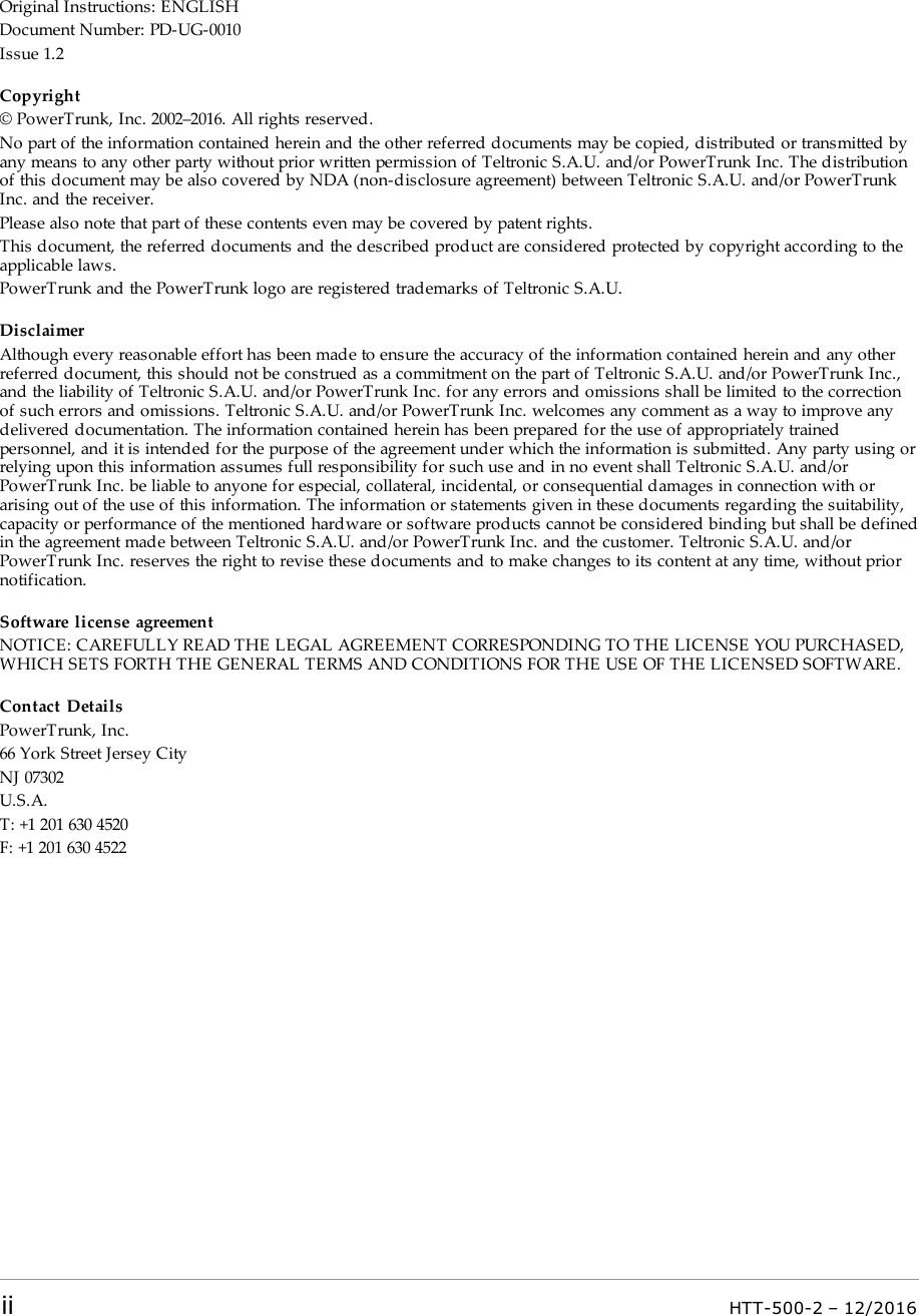 Original Instructions: ENGLISHDocument Number: PD-UG-0010Issue 1.2Copyright© PowerTrunk, Inc. 2002–2016. All rights reserved.No part of the information contained herein and the other referred documents may be copied, distributed or transmitted byany means to any other party without prior written permission of Teltronic S.A.U. and/or PowerTrunk Inc. The distributionof this document may be also covered by NDA (non-disclosure agreement) between Teltronic S.A.U. and/or PowerTrunkInc. and the receiver.Please also note that part of these contents even may be covered by patent rights.This document, the referred documents and the described product are considered protected by copyright according to theapplicable laws.PowerTrunk and the PowerTrunk logo are registered trademarks of Teltronic S.A.U.DisclaimerAlthough every reasonable effort has been made to ensure the accuracy of the information contained herein and any otherreferred document, this should not be construed as a commitment on the part of Teltronic S.A.U. and/or PowerTrunk Inc.,and the liability of Teltronic S.A.U. and/or PowerTrunk Inc. for any errors and omissions shall be limited to the correctionof such errors and omissions. Teltronic S.A.U. and/or PowerTrunk Inc. welcomes any comment as a way to improve anydelivered documentation. The information contained herein has been prepared for the use of appropriately trainedpersonnel, and it is intended for the purpose of the agreement under which the information is submitted. Any party using orrelying upon this information assumes full responsibility for such use and in no event shall Teltronic S.A.U. and/orPowerTrunk Inc. be liable to anyone for especial, collateral, incidental, or consequential damages in connection with orarising out of the use of this information. The information or statements given in these documents regarding the suitability,capacity or performance of the mentioned hardware or software products cannot be considered binding but shall be definedin the agreement made between Teltronic S.A.U. and/or PowerTrunk Inc. and the customer. Teltronic S.A.U. and/orPowerTrunk Inc. reserves the right to revise these documents and to make changes to its content at any time, without priornotification.Software license agreementNOTICE: CAREFULLY READ THE LEGAL AGREEMENT CORRESPONDING TO THE LICENSE YOU PURCHASED,WHICH SETS FORTH THE GENERAL TERMS AND CONDITIONS FOR THE USE OF THE LICENSED SOFTWARE.Contact DetailsPowerTrunk, Inc.66 York Street Jersey CityNJ 07302U.S.A.T: +1 201 630 4520F: +1 201 630 4522ii HTT-500-2 – 12/2016