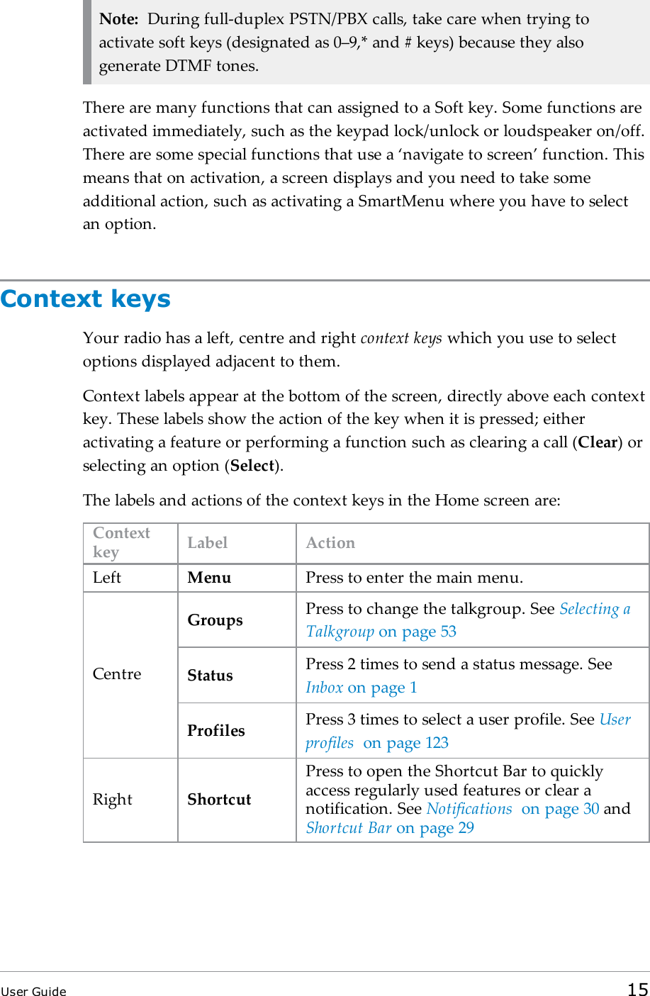 Note: During full-duplex PSTN/PBX calls, take care when trying toactivate soft keys (designated as 0–9,* and # keys) because they alsogenerate DTMF tones.There are many functions that can assigned to a Soft key. Some functions areactivated immediately, such as the keypad lock/unlock or loudspeaker on/off.There are some special functions that use a ‘navigate to screen’ function. Thismeans that on activation, a screen displays and you need to take someadditional action, such as activating a SmartMenu where you have to selectan option.Context keysYour radio has a left, centre and right context keys which you use to selectoptions displayed adjacent to them.Context labels appear at the bottom of the screen, directly above each contextkey. These labels show the action of the key when it is pressed; eitheractivating a feature or performing a function such as clearing a call (Clear) orselecting an option (Select).The labels and actions of the context keys in the Home screen are:Contextkey Label ActionLeft Menu Press to enter the main menu.CentreGroups Press to change the talkgroup. See Selecting aTalkgroup on page53Status Press 2 times to send a status message. SeeInbox on page1Profiles Press 3 times to select a user profile. See Userprofiles on page123Right ShortcutPress to open the Shortcut Bar to quicklyaccess regularly used features or clear anotification. See Notifications on page30 andShortcut Bar on page29User Guide 15