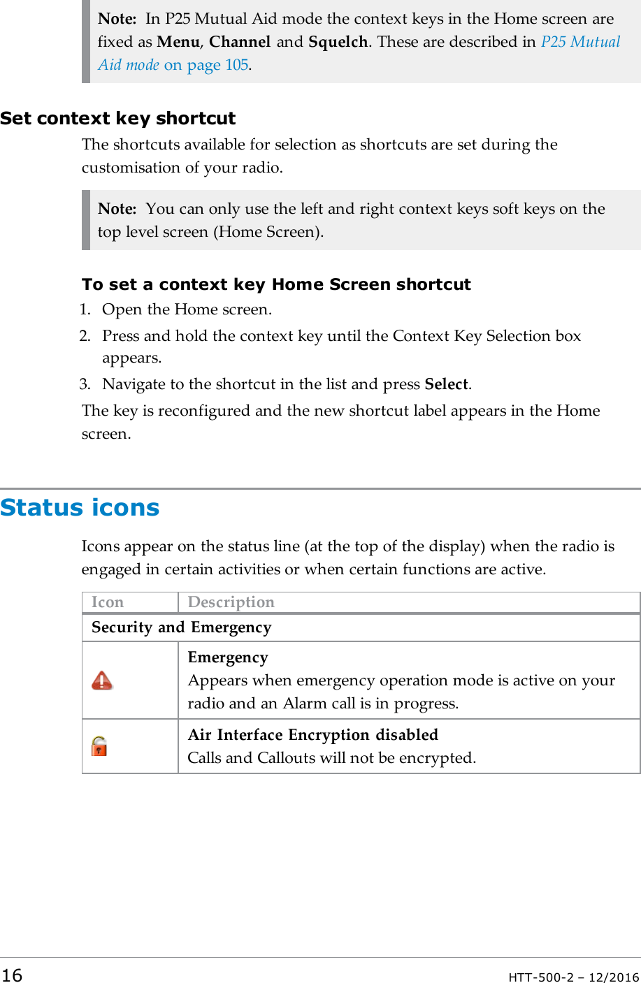 Note: In P25 Mutual Aid mode the context keys in the Home screen arefixed as Menu,Channel and Squelch. These are described in P25 MutualAid mode on page105.Set context key shortcutThe shortcuts available for selection as shortcuts are set during thecustomisation of your radio.Note: You can only use the left and right context keys soft keys on thetop level screen (Home Screen).To set a context key Home Screen shortcut1. Open the Home screen.2. Press and hold the context key until the Context Key Selection boxappears.3. Navigate to the shortcut in the list and press Select.The key is reconfigured and the new shortcut label appears in the Homescreen.Status iconsIcons appear on the status line (at the top of the display) when the radio isengaged in certain activities or when certain functions are active.Icon DescriptionSecurity and EmergencyEmergencyAppears when emergency operation mode is active on yourradio and an Alarm call is in progress.Air Interface Encryption disabledCalls and Callouts will not be encrypted.16 HTT-500-2 – 12/2016