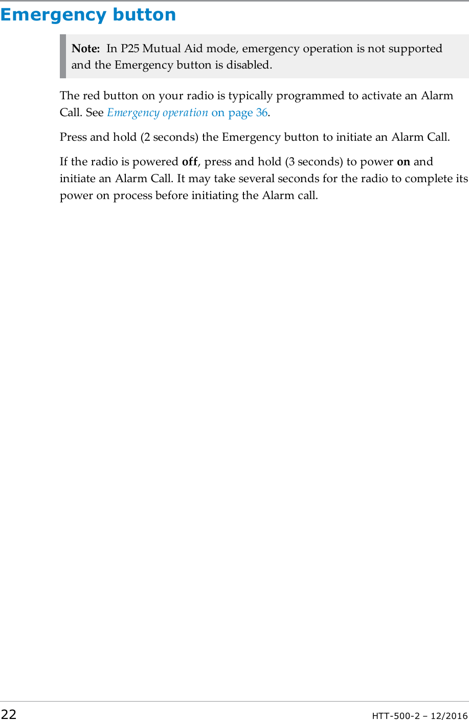 Emergency buttonNote: In P25 Mutual Aid mode, emergency operation is not supportedand the Emergency button is disabled.The red button on your radio is typically programmed to activate an AlarmCall. See Emergency operation on page36.Press and hold (2 seconds) the Emergency button to initiate an Alarm Call.If the radio is powered off, press and hold (3 seconds) to power on andinitiate an Alarm Call. It may take several seconds for the radio to complete itspower on process before initiating the Alarm call.22 HTT-500-2 – 12/2016