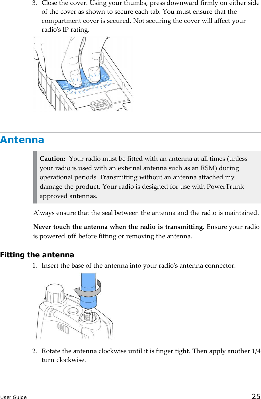 3. Close the cover. Using your thumbs, press downward firmly on either sideof the cover as shown to secure each tab. You must ensure that thecompartment cover is secured. Not securing the cover will affect yourradio&apos;s IP rating.AntennaCaution: Your radio must be fitted with an antenna at all times (unlessyour radio is used with an external antenna such as an RSM) duringoperational periods. Transmitting without an antenna attached mydamage the product. Your radio is designed for use with PowerTrunkapproved antennas.Always ensure that the seal between the antenna and the radio is maintained.Never touch the antenna when the radio is transmitting. Ensure your radiois powered off before fitting or removing the antenna.Fitting the antenna1. Insert the base of the antenna into your radio&apos;s antenna connector.2. Rotate the antenna clockwise until it is finger tight. Then apply another 1/4turn clockwise.User Guide 25