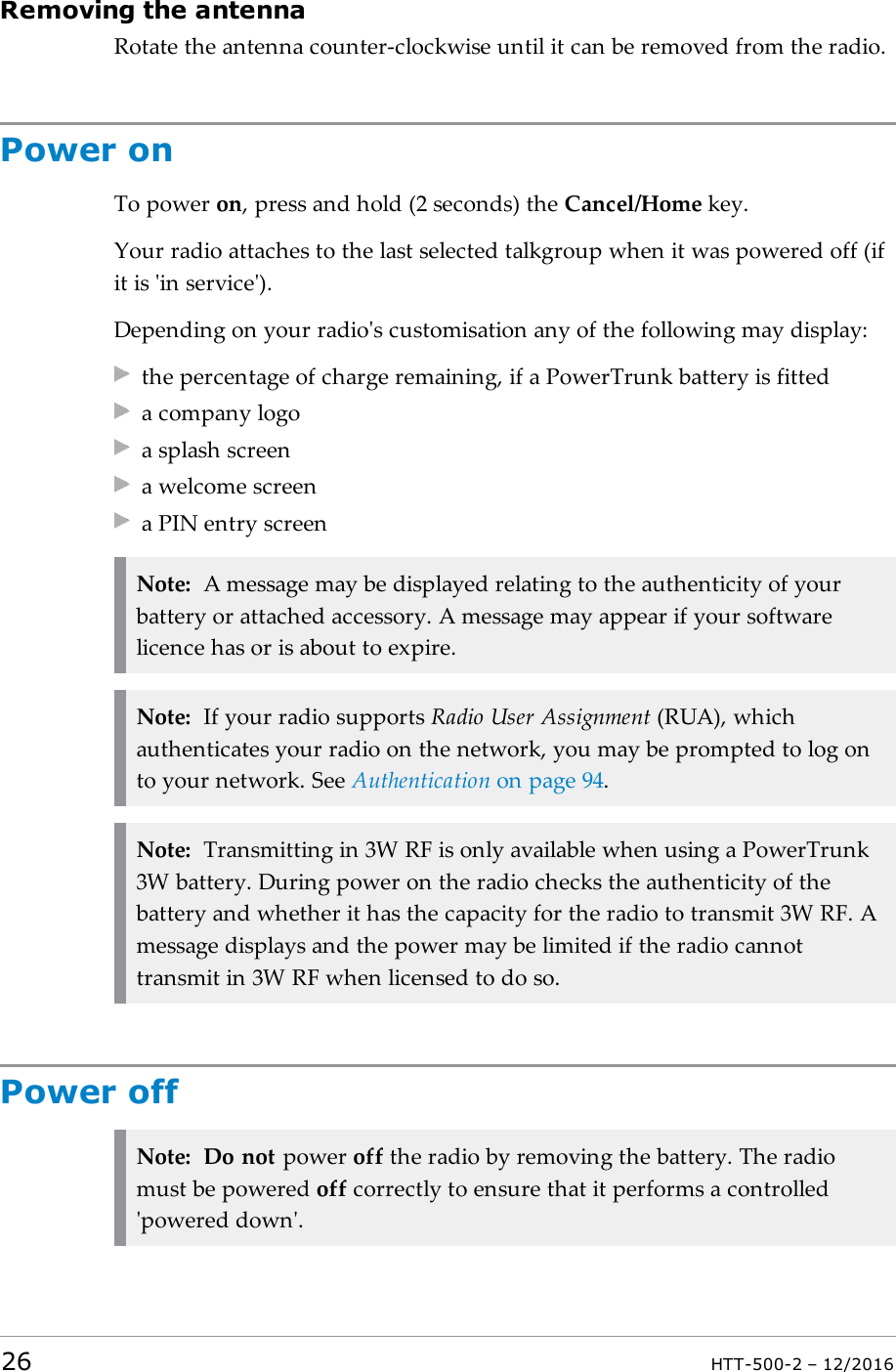 Removing the antennaRotate the antenna counter-clockwise until it can be removed from the radio.Power onTo power on, press and hold (2 seconds) the Cancel/Home key.Your radio attaches to the last selected talkgroup when it was powered off (ifit is &apos;in service&apos;).Depending on your radio&apos;s customisation any of the following may display:the percentage of charge remaining, if a PowerTrunk battery is fitteda company logoa splash screena welcome screena PIN entry screenNote: A message may be displayed relating to the authenticity of yourbattery or attached accessory. A message may appear if your softwarelicence has or is about to expire.Note: If your radio supports Radio User Assignment (RUA), whichauthenticates your radio on the network, you may be prompted to log onto your network. See Authentication on page94.Note: Transmitting in 3W RF is only available when using a PowerTrunk3W battery. During power on the radio checks the authenticity of thebattery and whether it has the capacity for the radio to transmit 3W RF. Amessage displays and the power may be limited if the radio cannottransmit in 3W RF when licensed to do so.Power offNote: Do not power off the radio by removing the battery. The radiomust be powered off correctly to ensure that it performs a controlled&apos;powered down&apos;.26 HTT-500-2 – 12/2016