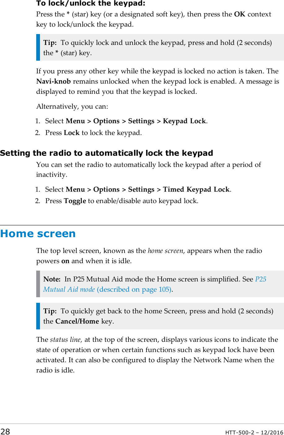 To lock/unlock the keypad:Press the *(star) key (or a designated soft key), then press the OK contextkey to lock/unlock the keypad.Tip: To quickly lock and unlock the keypad, press and hold (2 seconds)the *(star) key.If you press any other key while the keypad is locked no action is taken. TheNavi-knob remains unlocked when the keypad lock is enabled. A message isdisplayed to remind you that the keypad is locked.Alternatively, you can:1. Select Menu &gt; Options &gt; Settings &gt; Keypad Lock.2. Press Lock to lock the keypad.Setting the radio to automatically lock the keypadYou can set the radio to automatically lock the keypad after a period ofinactivity.1. Select Menu &gt; Options &gt; Settings &gt; Timed Keypad Lock.2. Press Toggle to enable/disable auto keypad lock.Home screenThe top level screen, known as the home screen, appears when the radiopowers on and when it is idle.Note: In P25 Mutual Aid mode the Home screen is simplified. See P25Mutual Aid mode (described on page105).Tip: To quickly get back to the home Screen, press and hold (2 seconds)the Cancel/Home key.The status line, at the top of the screen, displays various icons to indicate thestate of operation or when certain functions such as keypad lock have beenactivated. It can also be configured to display the Network Name when theradio is idle.28 HTT-500-2 – 12/2016