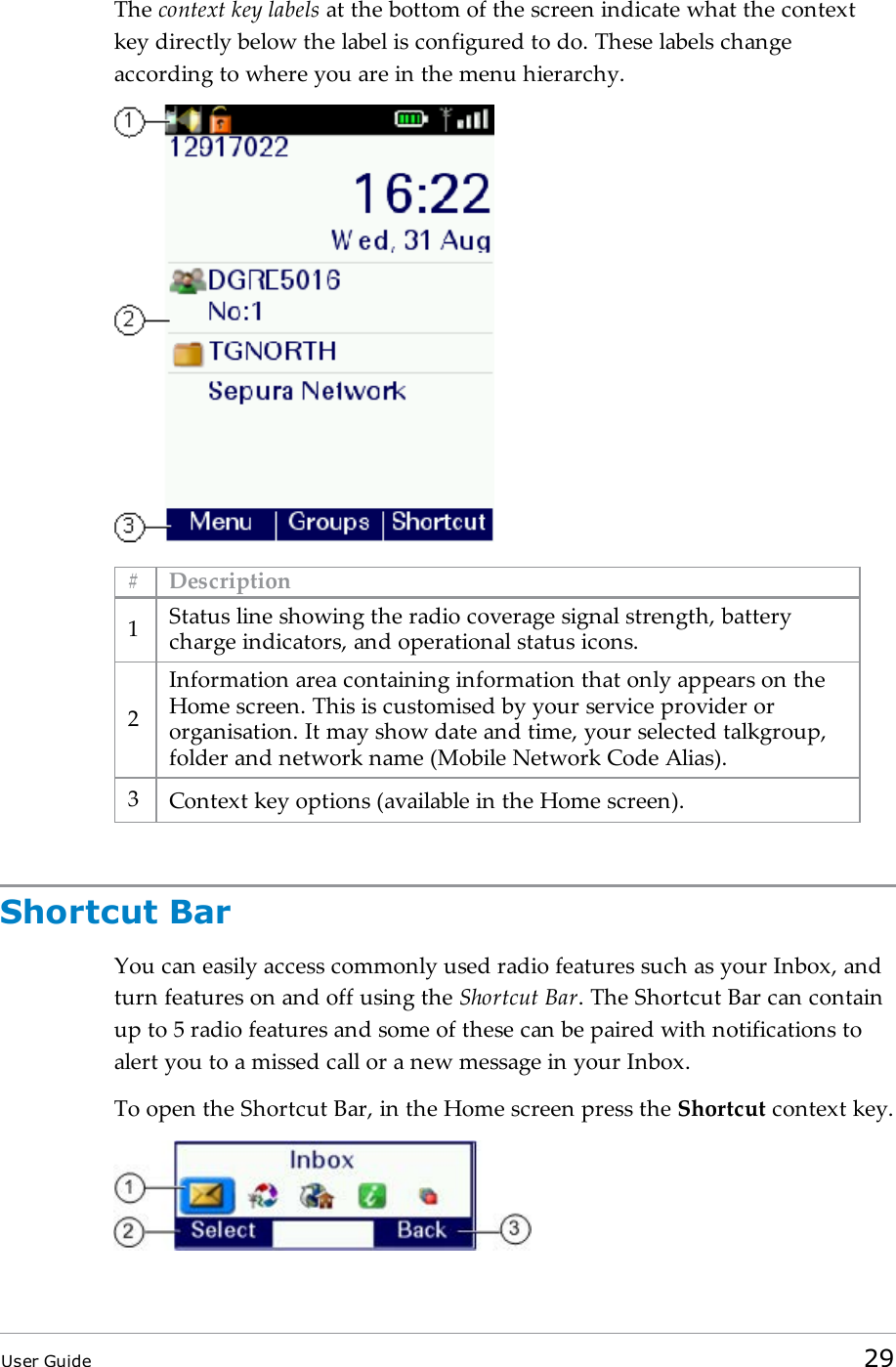 The context key labels at the bottom of the screen indicate what the contextkey directly below the label is configured to do. These labels changeaccording to where you are in the menu hierarchy.# Description1Status line showing the radio coverage signal strength, batterycharge indicators, and operational status icons.2Information area containing information that only appears on theHome screen. This is customised by your service provider ororganisation. It may show date and time, your selected talkgroup,folder and network name (Mobile Network Code Alias).3Context key options (available in the Home screen).Shortcut BarYou can easily access commonly used radio features such as your Inbox, andturn features on and off using the Shortcut Bar. The Shortcut Bar can containup to 5 radio features and some of these can be paired with notifications toalert you to a missed call or a new message in your Inbox.To open the Shortcut Bar, in the Home screen press the Shortcut context key.User Guide 29