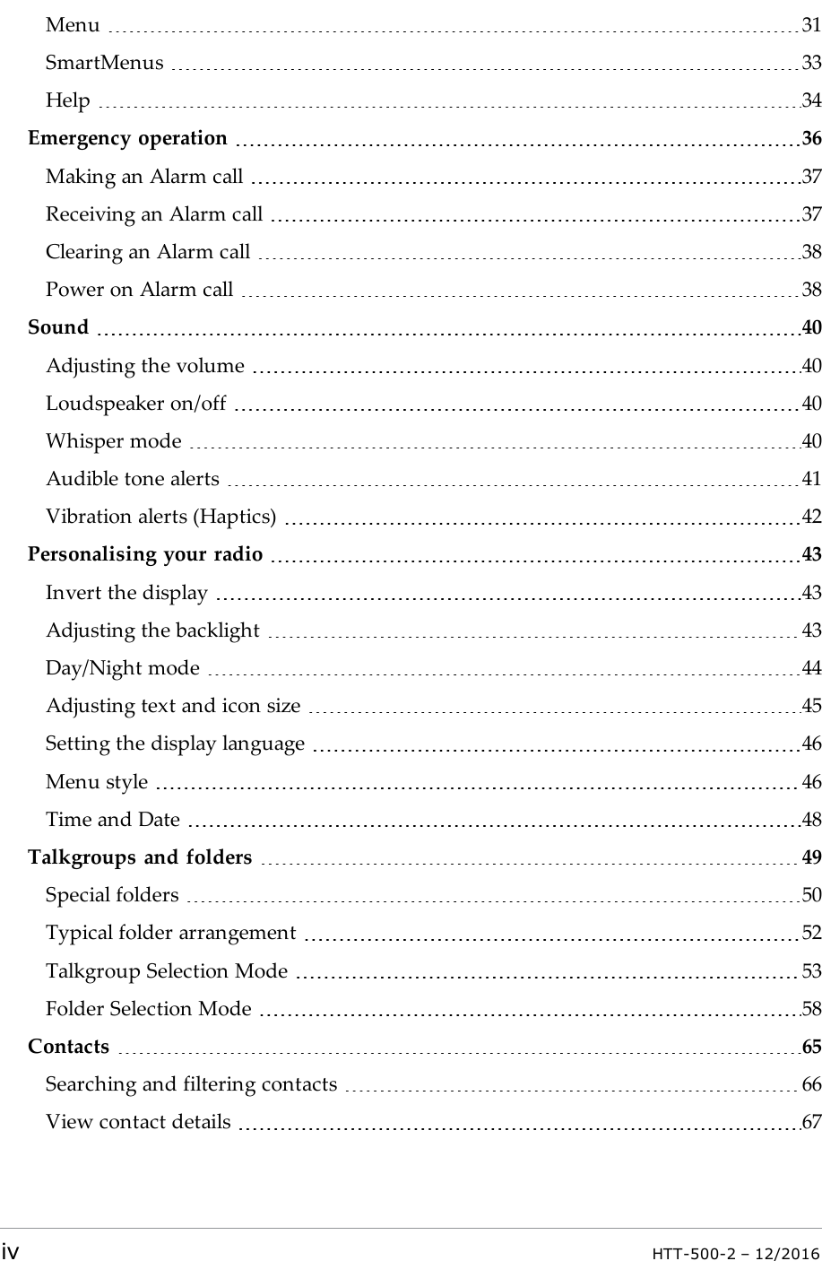 Menu 31SmartMenus 33Help 34Emergency operation 36Making an Alarm call 37Receiving an Alarm call 37Clearing an Alarm call 38Power on Alarm call 38Sound 40Adjusting the volume 40Loudspeaker on/off 40Whisper mode 40Audible tone alerts 41Vibration alerts (Haptics) 42Personalising your radio 43Invert the display 43Adjusting the backlight 43Day/Night mode 44Adjusting text and icon size 45Setting the display language 46Menu style 46Time and Date 48Talkgroups and folders 49Special folders 50Typical folder arrangement 52Talkgroup Selection Mode 53Folder Selection Mode 58Contacts 65Searching and filtering contacts 66View contact details 67iv HTT-500-2 – 12/2016