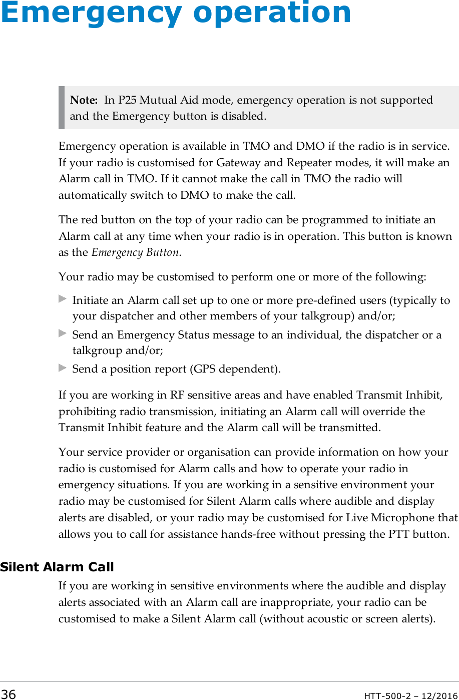 Emergency operationNote: In P25 Mutual Aid mode, emergency operation is not supportedand the Emergency button is disabled.Emergency operation is available in TMO and DMO if the radio is in service.If your radio is customised for Gateway and Repeater modes, it will make anAlarm call in TMO. If it cannot make the call in TMO the radio willautomatically switch to DMO to make the call.The red button on the top of your radio can be programmed to initiate anAlarm call at any time when your radio is in operation. This button is knownas the Emergency Button.Your radio may be customised to perform one or more of the following:Initiate an Alarm call set up to one or more pre-defined users (typically toyour dispatcher and other members of your talkgroup) and/or;Send an Emergency Status message to an individual, the dispatcher or atalkgroup and/or;Send a position report (GPS dependent).If you are working in RF sensitive areas and have enabled Transmit Inhibit,prohibiting radio transmission, initiating an Alarm call will override theTransmit Inhibit feature and the Alarm call will be transmitted.Your service provider or organisation can provide information on how yourradio is customised for Alarm calls and how to operate your radio inemergency situations. If you are working in a sensitive environment yourradio may be customised for Silent Alarm calls where audible and displayalerts are disabled, or your radio may be customised for Live Microphone thatallows you to call for assistance hands-free without pressing the PTT button.Silent Alarm CallIf you are working in sensitive environments where the audible and displayalerts associated with an Alarm call are inappropriate, your radio can becustomised to make a Silent Alarm call (without acoustic or screen alerts).36 HTT-500-2 – 12/2016