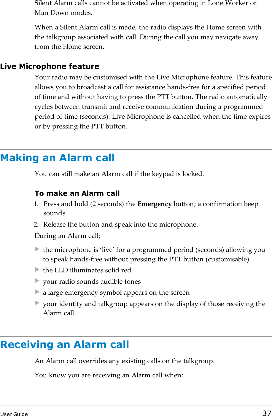 Silent Alarm calls cannot be activated when operating in Lone Worker orMan Down modes.When a Silent Alarm call is made, the radio displays the Home screen withthe talkgroup associated with call. During the call you may navigate awayfrom the Home screen.Live Microphone featureYour radio may be customised with the Live Microphone feature. This featureallows you to broadcast a call for assistance hands-free for a specified periodof time and without having to press the PTT button. The radio automaticallycycles between transmit and receive communication during a programmedperiod of time (seconds). Live Microphone is cancelled when the time expiresor by pressing the PTT button.Making an Alarm callYou can still make an Alarm call if the keypad is locked.To make an Alarm call1. Press and hold (2 seconds) the Emergency button; a confirmation beepsounds.2. Release the button and speak into the microphone.During an Alarm call:the microphone is ‘live’ for a programmed period (seconds) allowing youto speak hands-free without pressing the PTT button (customisable)the LED illuminates solid redyour radio sounds audible tonesa large emergency symbol appears on the screenyour identity and talkgroup appears on the display of those receiving theAlarm callReceiving an Alarm callAn Alarm call overrides any existing calls on the talkgroup.You know you are receiving an Alarm call when:User Guide 37