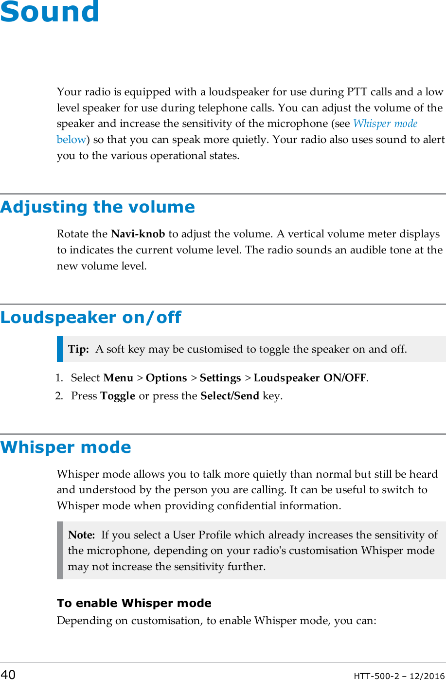 SoundYour radio is equipped with a loudspeaker for use during PTTcalls and a lowlevel speaker for use during telephone calls. You can adjust the volume of thespeaker and increase the sensitivity of the microphone (see Whisper modebelow) so that you can speak more quietly. Your radio also uses sound to alertyou to the various operational states.Adjusting the volumeRotate the Navi-knob to adjust the volume. A vertical volume meter displaysto indicates the current volume level. The radio sounds an audible tone at thenew volume level.Loudspeaker on/offTip: A soft key may be customised to toggle the speaker on and off.1. Select Menu &gt;Options &gt;Settings &gt;Loudspeaker ON/OFF.2. Press Toggle or press the Select/Send key.Whisper modeWhisper mode allows you to talk more quietly than normal but still be heardand understood by the person you are calling. It can be useful to switch toWhisper mode when providing confidential information.Note: If you select a User Profile which already increases the sensitivity ofthe microphone, depending on your radio&apos;s customisation Whisper modemay not increase the sensitivity further.To enable Whisper modeDepending on customisation, to enable Whisper mode, you can:40 HTT-500-2 – 12/2016